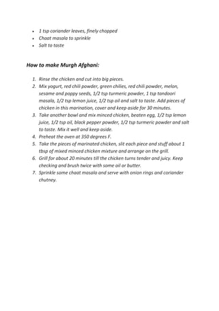  1 tsp coriander leaves, finely chopped
 Chaat masala to sprinkle
 Salt to taste
How to make Murgh Afghani:
1. Rinse the chicken and cut into big pieces.
2. Mix yogurt, red chili powder, green chilies, red chili powder, melon,
sesame and poppy seeds, 1/2 tsp turmeric powder, 1 tsp tandoori
masala, 1/2 tsp lemon juice, 1/2 tsp oil and salt to taste. Add pieces of
chicken in this marination, cover and keep aside for 30 minutes.
3. Take another bowl and mix minced chicken, beaten egg, 1/2 tsp lemon
juice, 1/2 tsp oil, black pepper powder, 1/2 tsp turmeric powder and salt
to taste. Mix it well and keep aside.
4. Preheat the oven at 350 degrees F.
5. Take the pieces of marinated chicken, slit each piece and stuff about 1
tbsp of mixed minced chicken mixture and arrange on the grill.
6. Grill for about 20 minutes till the chicken turns tender and juicy. Keep
checking and brush twice with some oil or butter.
7. Sprinkle some chaat masala and serve with onion rings and coriander
chutney.
 