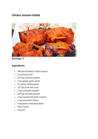 Chicken Janaam Kebab
Servings: 2
Ingredients:
 300 gms boneless chicken pieces
 1 cup hung curd
 1/2 tsp turmeric powder
 2 tsp ginger-garlic paste
 4-5 green chillies paste
 1/2 tsp fresh lime juice
 1 tsp coriander powder
 1/2 tsp red chilli powder
 2 tsp roasted almonds crushed
 1 tsp processed cheese
 1 tsp garam masala powder
 Salt to taste
 4 tsp oil
 