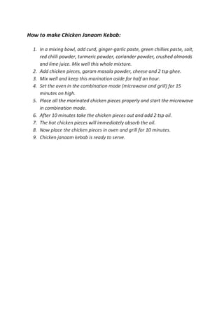 How to make Chicken Janaam Kebab:
1. In a mixing bowl, add curd, ginger-garlic paste, green chillies paste, salt,
red chilli powder, turmeric powder, coriander powder, crushed almonds
and lime juice. Mix well this whole mixture.
2. Add chicken pieces, garam masala powder, cheese and 2 tsp ghee.
3. Mix well and keep this marination aside for half an hour.
4. Set the oven in the combination mode (microwave and grill) for 15
minutes on high.
5. Place all the marinated chicken pieces properly and start the microwave
in combination mode.
6. After 10 minutes take the chicken pieces out and add 2 tsp oil.
7. The hot chicken pieces will immediately absorb the oil.
8. Now place the chicken pieces in oven and grill for 10 minutes.
9. Chicken janaam kebab is ready to serve.
 