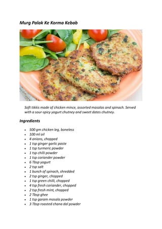 Murg Palak Ke Korma Kebab
Soft tikkis made of chicken mince, assorted masalas and spinach. Served
with a sour-spicy yogurt chutney and sweet dates chutney.
Ingredients
 500 gm chicken leg, boneless
 100 ml oil
 4 onions, chopped
 1 tsp ginger garlic paste
 1 tsp turmeric powder
 1 tsp chilli powder
 1 tsp coriander powder
 6 Tbsp yogurt
 2 tsp salt
 1 bunch of spinach, shredded
 2 tsp ginger, chopped
 1 tsp green chilli, chopped
 4 tsp fresh coriander, chopped
 2 tsp fresh mint, chopped
 2 Tbsp ghee
 1 tsp garam masala powder
 3 Tbsp roasted chana dal powder
 