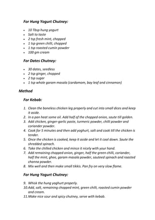 For Hung Yogurt Chutney:
 10 Tbsp hung yogurt
 Salt to taste
 2 tsp fresh mint, chopped
 1 tsp green chilli, chopped
 1 tsp roasted cumin powder
 100 gm cream
For Dates Chutney:
 30 dates, seedless
 2 tsp ginger, chopped
 2 tsp sugar
 1 tsp whole garam masala (cardamom, bay leaf and cinnamon)
Method
For Kebab:
1. Clean the boneless chicken leg properly and cut into small dices and keep
it aside.
2. In a pan heat some oil. Add half of the chopped onion, saute till golden.
3. Add chicken, ginger-garlic paste, turmeric powder, chilli powder and
coriander powder.
4. Cook for 5 minutes and then add yoghurt, salt and cook till the chicken is
tender.
5. Once the chicken is cooked, keep it aside and let it cool down. Saute the
shredded spinach.
6. Take the chilled chicken and mince it nicely with your hand.
7. Add remaining chopped onion, ginger, half the green chilli, coriander,
half the mint, ghee, garam masala powder, sauteed spinach and roasted
channa powder.
8. Mix well and then make small tikkis. Pan fry on very slow flame.
For Hung Yogurt Chutney:
9. Whisk the hung yoghurt properly.
10.Add, salt, remaining chopped mint, green chilli, roasted cumin powder
and cream.
11.Make nice sour and spicy chutney, serve with kebab.
 