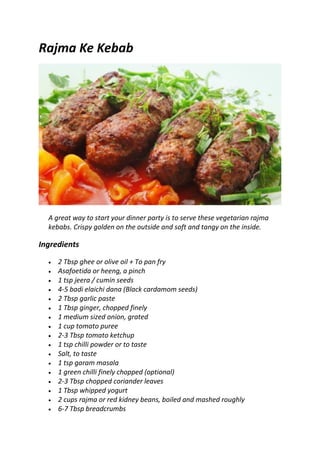 Rajma Ke Kebab
A great way to start your dinner party is to serve these vegetarian rajma
kebabs. Crispy golden on the outside and soft and tangy on the inside.
Ingredients
 2 Tbsp ghee or olive oil + To pan fry
 Asafoetida or heeng, a pinch
 1 tsp jeera / cumin seeds
 4-5 badi elaichi dana (Black cardamom seeds)
 2 Tbsp garlic paste
 1 Tbsp ginger, chopped finely
 1 medium sized onion, grated
 1 cup tomato puree
 2-3 Tbsp tomato ketchup
 1 tsp chilli powder or to taste
 Salt, to taste
 1 tsp garam masala
 1 green chilli finely chopped (optional)
 2-3 Tbsp chopped coriander leaves
 1 Tbsp whipped yogurt
 2 cups rajma or red kidney beans, boiled and mashed roughly
 6-7 Tbsp breadcrumbs
 