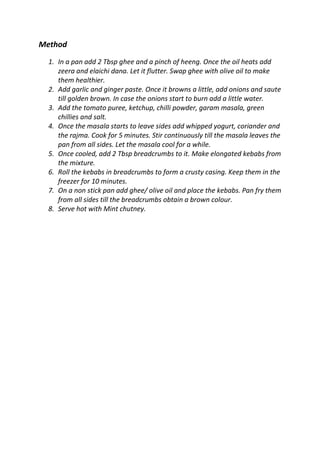 Method
1. In a pan add 2 Tbsp ghee and a pinch of heeng. Once the oil heats add
zeera and elaichi dana. Let it flutter. Swap ghee with olive oil to make
them healthier.
2. Add garlic and ginger paste. Once it browns a little, add onions and saute
till golden brown. In case the onions start to burn add a little water.
3. Add the tomato puree, ketchup, chilli powder, garam masala, green
chillies and salt.
4. Once the masala starts to leave sides add whipped yogurt, coriander and
the rajma. Cook for 5 minutes. Stir continuously till the masala leaves the
pan from all sides. Let the masala cool for a while.
5. Once cooled, add 2 Tbsp breadcrumbs to it. Make elongated kebabs from
the mixture.
6. Roll the kebabs in breadcrumbs to form a crusty casing. Keep them in the
freezer for 10 minutes.
7. On a non stick pan add ghee/ olive oil and place the kebabs. Pan fry them
from all sides till the breadcrumbs obtain a brown colour.
8. Serve hot with Mint chutney.
 