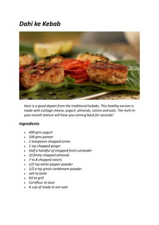 Dahi ke Kebab
Here is a good depart from the traditional kebabs. This healthy version is
made with cottage cheese, yogurt, almonds, raisins and oats. The melt-in-
your-mouth texture will have you coming back for seconds!
Ingredients
 400 gms yogurt
 100 gms paneer
 2 teaspoons chopped onion
 1 tsp chopped ginger
 Half a handful of chopped fresh coriander
 10 finely chopped almonds
 7 to 8 chopped raisins
 1/2 tsp white pepper powder
 1/2 a tsp green cardamom powder
 salt to taste
 Oil to grill
 Cornflour to dust
 A cup of ready to eat oats
 