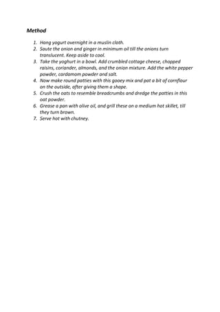 Method
1. Hang yogurt overnight in a muslin cloth.
2. Saute the onion and ginger in minimum oil till the onions turn
translucent. Keep aside to cool.
3. Take the yoghurt in a bowl. Add crumbled cottage cheese, chopped
raisins, coriander, almonds, and the onion mixture. Add the white pepper
powder, cardamom powder and salt.
4. Now make round patties with this gooey mix and pat a bit of cornflour
on the outside, after giving them a shape.
5. Crush the oats to resemble breadcrumbs and dredge the patties in this
oat powder.
6. Grease a pan with olive oil, and grill these on a medium hot skillet, till
they turn brown.
7. Serve hot with chutney.
 