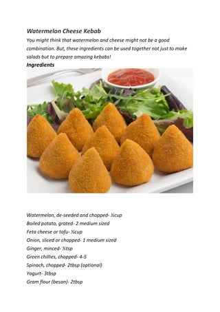 Watermelon Cheese Kebab
You might think that watermelon and cheese might not be a good
combination. But, these ingredients can be used together not just to make
salads but to prepare amazing kebabs!
Ingredients
Watermelon, de-seeded and chopped- ½cup
Boiled potato, grated- 2 medium sized
Feta cheese or tofu- ½cup
Onion, sliced or chopped- 1 medium sized
Ginger, minced- ½tsp
Green chillies, chopped- 4-5
Spinach, chopped- 2tbsp (optional)
Yogurt- 3tbsp
Gram flour (besan)- 2tbsp
 