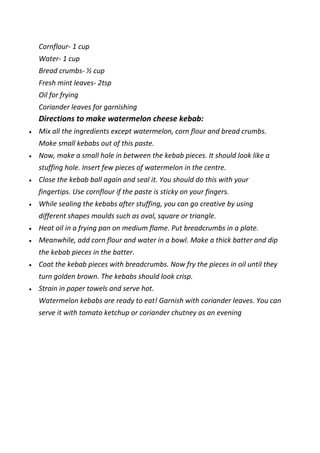 Cornflour- 1 cup
Water- 1 cup
Bread crumbs- ½ cup
Fresh mint leaves- 2tsp
Oil for frying
Coriander leaves for garnishing
Directions to make watermelon cheese kebab:
 Mix all the ingredients except watermelon, corn flour and bread crumbs.
Make small kebabs out of this paste.
 Now, make a small hole in between the kebab pieces. It should look like a
stuffing hole. Insert few pieces of watermelon in the centre.
 Close the kebab ball again and seal it. You should do this with your
fingertips. Use cornflour if the paste is sticky on your fingers.
 While sealing the kebabs after stuffing, you can go creative by using
different shapes moulds such as oval, square or triangle.
 Heat oil in a frying pan on medium flame. Put breadcrumbs in a plate.
 Meanwhile, add corn flour and water in a bowl. Make a thick batter and dip
the kebab pieces in the batter.
 Coat the kebab pieces with breadcrumbs. Now fry the pieces in oil until they
turn golden brown. The kebabs should look crisp.
 Strain in paper towels and serve hot.
Watermelon kebabs are ready to eat! Garnish with coriander leaves. You can
serve it with tomato ketchup or coriander chutney as an evening
 