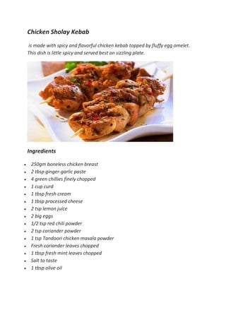 Chicken Sholay Kebab
is made with spicy and flavorful chicken kebab topped by fluffy egg omelet.
This dish is little spicy and served best on sizzling plate.
Ingredients
 250gm boneless chicken breast
 2 tbsp ginger-garlic paste
 4 green chillies finely chopped
 1 cup curd
 1 tbsp fresh cream
 1 tbsp processed cheese
 2 tsp lemon juice
 2 big eggs
 1/2 tsp red chili powder
 2 tsp coriander powder
 1 tsp Tandoori chicken masala powder
 Fresh coriander leaves chopped
 1 tbsp fresh mint leaves chopped
 Salt to taste
 1 tbsp olive oil
 