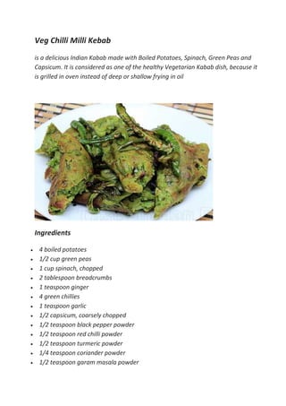 Veg Chilli Milli Kebab
is a delicious Indian Kabab made with Boiled Potatoes, Spinach, Green Peas and
Capsicum. It is considered as one of the healthy Vegetarian Kabab dish, because it
is grilled in oven instead of deep or shallow frying in oil
Ingredients
 4 boiled potatoes
 1/2 cup green peas
 1 cup spinach, chopped
 2 tablespoon breadcrumbs
 1 teaspoon ginger
 4 green chillies
 1 teaspoon garlic
 1/2 capsicum, coarsely chopped
 1/2 teaspoon black pepper powder
 1/2 teaspoon red chilli powder
 1/2 teaspoon turmeric powder
 1/4 teaspoon coriander powder
 1/2 teaspoon garam masala powder
 