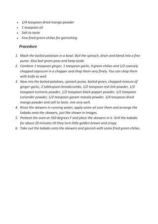  1/4 teaspoon dried mango powder
 1 teaspoon oil
 Salt to taste
 Few fried green chilies for garnishing
Procedure
1. Mash the boiled potatoes in a bowl. Boil the spinach, drain and blend into a fine
puree. Also boil green peas and keep aside.
2. Combine 1 teaspoon ginger, 1 teaspoon garlic, 4 green chilies and 1/2 coarsely
chopped capsicum in a chopper and chop them very finely. You can chop them
with knife as well.
3. Now mix the boiled potatoes, spinach puree, boiled green, chopped mixture of
ginger-garlic, 2 tablespoon breadcrumbs, 1/2 teaspoon red chili powder, 1/2
teaspoon turmeric powder, 1/2 teaspoon black pepper powder, 1/2 teaspoon
coriander powder, 1/2 teaspoon garam masala powder, 1/4 teaspoon dried
mango powder and salt to taste. mix very well.
4. Rinse the skewers in running water, apply some oil over them and arrange the
kababs onto the skewers, just like shown in images.
5. Preheat the oven at 350 degrees F and place the skewers in it. Grill the kababs
for about 20 minutes till they turn little golden brown and crispy.
6. Take out the kababs onto the skewers and garnish with some fried green chilies.
 