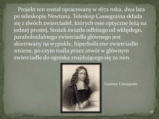 Projekt ten został opracowany w 1672 roku, dwa lata
po teleskopie Newtona. Teleskop Cassegraina składa
się z dwóch zwierciadeł, których osie optyczne leżą na
jednej prostej. Stożek światła odbitego od wklęsłego,
paraboloidalnego zwierciadła głównego jest
skierowany na wypukłe, hiperboliczne zwierciadło
wtórne, po czym trafia przez otwór w głównym
zwierciadle do ogniska znajdującego się za nim.
Laurent Cassegrain
19
 