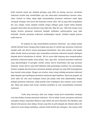 boleh meminta tunjuk ajar daripada golongan yang lebih tua tentang cara-cara permainan
tradisional tersebut bagi membolehkan saya dan rakan-rakan memainkannya bersama rakan-
rakan. Inisiatif ini bukan sahaja dapat memartabatkan permainan tradisional malah dapat
memupuk semangat setia kawan dan kerjasama sesama rakan. Hal ini juga boleh mengelakkan
diri saya sebagai remaja daripada terjebak dengan pelbagai gejala negatif akibat daripada
pengaruh rakan-rakan dan persekitaran yang tidak baik. Bagi diri saya lebih baik mengisi masa
dengan bermain permainan tradisional daripada melakukan perkara-perkara yang tidak
berfaedah. Jelaslah permainan tradisional mendatangkan banyak kebaikan kepada generasi
muda masa ini.
Di samping itu, bagi memartabatkan permainan tradisional, saya sebagai pelajar
sekolah haruslah berani mengesyorkan kepada guru-guru di sekolah agar permainan tradisional
menjadi salah satu aktiviti semasa perjumpaan kokurikulum. Saya akan menulis surat kepada
pihak sekolah menerusi persatuan agar memasukkan permainan tradisional menjadi sebahagian
daripada aktiviti kokurikulum di sekolah. Hal ini secara tidak langsung akan memperkenalkan
permainan tradisional kepada semua pelajar. Saya juga akan menyertai permainan tradisional
yang dipertandingkan di peringkat sekolah semasa aktiviti kokurikulum dan juga persatuan
akademik. Antara aktiviti yang boleh dilakukan ialah pertandingan membuat wau, pertandingan
bermain congkaka dan demonstrasi permainan daripada golongan tua yang lebih berpengalaman
bagi menarik minat pelajar. Dengan cara tersebut, minat remaja terhadap permainan tradisional
dapat dipupuk agar kepelbagaian permainan tradisional dapat dipelihara. Ibarat kata pepatah, tak
kenal maka tak cinta amat bertepatan kerana jika pelajar telah mula diperkenalkan dengan
pelbagai permainan tradisional, sudah pastilah minat terhadapnya akan tertanam secara semula
jadi. Maka para pelajar perlu berani membuat perubahan ke arah memartabatkan permainan
tradisional.
Usaha yang seterusnya ialah saya sebagai remaja perlu menanamkan semangat
cinta akan budaya terutama permainan tradisional. Hal ini adalah kerana, permainan tradisional
merupakan budaya masyarakat Malaysia sejak dahulu dan perlu diteruskan dan dipelihara agar
dikenali oleh generasi akan datang. Sesuatu yang baik itu perlu dipupuk dan ditanam dalam diri
sejak kecil sesuai dengan peribahasa, melentur buluh biarlah dari rebungnya. Jika asasnya telah
 