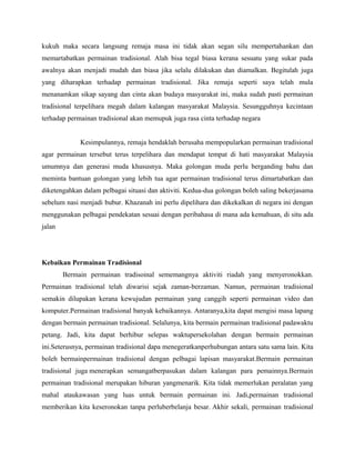 kukuh maka secara langsung remaja masa ini tidak akan segan silu mempertahankan dan
memartabatkan permainan tradisional. Alah bisa tegal biasa kerana sesuatu yang sukar pada
awalnya akan menjadi mudah dan biasa jika selalu dilakukan dan diamalkan. Begitulah juga
yang diharapkan terhadap permainan tradisional. Jika remaja seperti saya telah mula
menanamkan sikap sayang dan cinta akan budaya masyarakat ini, maka sudah pasti permainan
tradisional terpelihara megah dalam kalangan masyarakat Malaysia. Sesungguhnya kecintaan
terhadap permainan tradisional akan memupuk juga rasa cinta terhadap negara
Kesimpulannya, remaja hendaklah berusaha mempopularkan permainan tradisional
agar permainan tersebut terus terpelihara dan mendapat tempat di hati masyarakat Malaysia
umumnya dan generasi muda khususnya. Maka golongan muda perlu berganding bahu dan
meminta bantuan golongan yang lebih tua agar permainan tradisional terus dimartabatkan dan
diketengahkan dalam pelbagai situasi dan aktiviti. Kedua-dua golongan boleh saling bekerjasama
sebelum nasi menjadi bubur. Khazanah ini perlu dipelihara dan dikekalkan di negara ini dengan
menggunakan pelbagai pendekatan sesuai dengan peribahasa di mana ada kemahuan, di situ ada
jalan
Kebaikan Permainan Tradisional
Bermain permainan tradisoinal sememangnya aktiviti riadah yang menyeronokkan.
Permainan tradisional telah diwarisi sejak zaman-berzaman. Namun, permainan tradisional
semakin dilupakan kerana kewujudan permainan yang canggih seperti permainan video dan
komputer.Permainan tradisional banyak kebaikannya. Antaranya,kita dapat mengisi masa lapang
dengan bermain permainan tradisional. Selalunya, kita bermain permainan tradisional padawaktu
petang. Jadi, kita dapat berhibur selepas waktupersekolahan dengan bermain permainan
ini.Seterusnya, permainan tradisional dapa menegeratkanperhubungan antara satu sama lain. Kita
boleh bermainpermainan tradisional dengan pelbagai lapisan masyarakat.Bermain permainan
tradisional juga menerapkan semangatberpasukan dalam kalangan para pemainnya.Bermain
permainan tradisional merupakan hiburan yangmenarik. Kita tidak memerlukan peralatan yang
mahal ataukawasan yang luas untuk bermain permainan ini. Jadi,permainan tradisional
memberikan kita keseronokan tanpa perluberbelanja besar. Akhir sekali, permainan tradisional
 