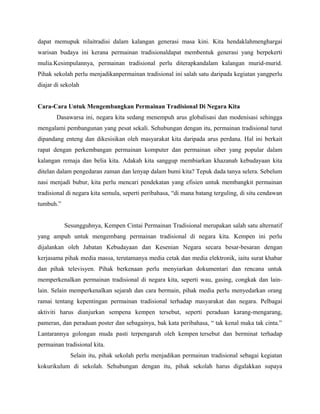 dapat memupuk nilaitradisi dalam kalangan generasi masa kini. Kita hendaklahmenghargai
warisan budaya ini kerana permainan tradisionaldapat membentuk generasi yang berpekerti
mulia.Kesimpulannya, permainan tradisional perlu diterapkandalam kalangan murid-murid.
Pihak sekolah perlu menjadikanpermainan tradisional ini salah satu daripada kegiatan yangperlu
diajar di sekolah
Cara-Cara Untuk Mengembangkan Permainan Tradisional Di Negara Kita
Dasawarsa ini, negara kita sedang menempuh arus globalisasi dan modenisasi sehingga
mengalami pembangunan yang pesat sekali. Sehubungan dengan itu, permainan tradisional turut
dipandang enteng dan dikesisikan oleh masyarakat kita daripada arus perdana. Hal ini berkait
rapat dengan perkembangan permainan komputer dan permainan siber yang popular dalam
kalangan remaja dan belia kita. Adakah kita sanggup membiarkan khazanah kebudayaan kita
ditelan dalam pengedaran zaman dan lenyap dalam bumi kita? Tepuk dada tanya selera. Sebelum
nasi menjadi bubur, kita perlu mencari pendekatan yang efisien untuk membangkit permainan
tradisional di negara kita semula, seperti peribahasa, “di mana batang terguling, di situ cendawan
tumbuh.”
Sesungguhnya, Kempen Cintai Permainan Tradisional merupakan salah satu alternatif
yang ampuh untuk mengembang permainan tradisional di negara kita. Kempen ini perlu
dijalankan oleh Jabatan Kebudayaan dan Kesenian Negara secara besar-besaran dengan
kerjasama pihak media massa, terutamanya media cetak dan media elektronik, iaitu surat khabar
dan pihak televisyen. Pihak berkenaan perlu menyiarkan dokumentari dan rencana untuk
memperkenalkan permainan tradisional di negara kita, seperti wau, gasing, congkak dan lain-
lain. Selain memperkenalkan sejarah dan cara bermain, pihak media perlu menyedarkan orang
ramai tentang kepentingan permainan tradisional terhadap masyarakat dan negara. Pelbagai
aktiviti harus dianjurkan sempena kempen tersebut, seperti peraduan karang-mengarang,
pameran, dan peraduan poster dan sebagainya, bak kata peribahasa, “ tak kenal maka tak cinta.”
Lantarannya golongan muda pasti terpengaruh oleh kempen tersebut dan berminat terhadap
permainan tradisional kita.
Selain itu, pihak sekolah perlu menjadikan permainan tradisional sebagai kegiatan
kokurikulum di sekolah. Sehubungan dengan itu, pihak sekolah harus digalakkan supaya
 
