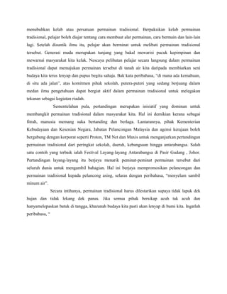 menubuhkan kelab atau persatuan permainan tradisional. Berpaksikan kelab permainan
tradisional, pelajar boleh diajar tentang cara membuat alat permainan, cara bermain dan lain-lain
lagi. Setelah disuntik ilmu itu, pelajar akan berminat untuk melibati permainan tradisional
tersebut. Generasi muda merupakan tunjang yang bakal mewarisi pucuk kepimpinan dan
mewarnai masyarakat kita kelak. Nescaya pelibatan pelajar secara langsung dalam permainan
tradisional dapat memajukan permainan tersebut di tanah air kita daripada membiarkan seni
budaya kita terus lenyap dan pupus begitu sahaja. Bak kata peribahasa, “di mana ada kemahuan,
di situ ada jalan”, atas komitmen pihak sekolah, putera-puteri yang sedang berjuang dalam
medan ilmu pengetahuan dapat bergiat aktif dalam permainan tradisional untuk melegakan
tekanan sebagai kegiatan riadah.
Sementelahan pula, pertandingan merupakan inisiatif yang dominan untuk
membangkit permainan tradisional dalam masyarakat kita. Hal ini demikian kerana sebagai
fitrah, manusia memang suka bertanding dan berlaga. Lantarannya, pihak Kementerian
Kebudayaan dan Kesenian Negara, Jabatan Pelancongan Malaysia dan agensi kerajaan boleh
bergabung dengan korporat seperti Proton, TM Net dan Maxis untuk menganjurkan pertandingan
permainan tradisional dari peringkat sekolah, daerah, kebangsaan hingga antarabangsa. Salah
satu contoh yang terbaik ialah Festival Layang-layang Antarabangsa di Pasir Gudang , Johor.
Pertandingan layang-layang itu berjaya menarik peminat-peminat permainan tersebut dari
seluruh dunia untuk mengambil bahagian. Hal ini berjaya mempromosikan pelancongan dan
permainan tradisional kepada pelancong asing, selaras dengan peribahasa, “menyelam sambil
minum air”.
Secara intihanya, permainan tradisional harus dilestarikan supaya tidak lapuk dek
hujan dan tidak lekang dek panas. Jika semua pihak bersikap acuh tak acuh dan
hanyamelepaskan batuk di tangga, khazanah budaya kita pasti akan lenyap di bumi kita. Ingatlah
peribahasa, “
 