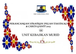 SMK TASEK DAMAI, IPOH
PERANCANGAN STRATEGIK (PELAN TAKTIKAL)
& CARTA GANTT 2013
UNIT KEBAJIKAN MURID
08
 