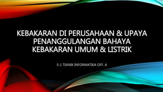 KEBAKARAN DI PERUSAHAAN & UPAYA 
PENANGGULANGAN BAHAYA 
KEBAKARAN UMUM & LISTRIK 
S-1 TEKNIK INFORMATIKA OFF. A 
 