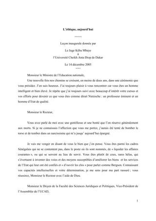 L’éthique, aujourd’hui

                                               -------

                                   Leçon inaugurale donnée par

                                       Le Juge Kéba Mbaye
                                                 à
                              l’Université Cheikh Anta Diop de Dakar

                                      Le 14 décembre 2005
                                              -----

       Monsieur le Ministre de l’Education nationale,
       Une nouvelle fois nos chemins se croisent, en moins de deux ans, dans une cérémonie que
vous présidez. J’en suis heureux. J’ai toujours plaisir à vous rencontrer car vous êtes un homme
intelligent et bien élevé. Je répète que j’ai toujours suivi avec beaucoup d’intérêt votre cursus et
vos efforts pour devenir ce que vous êtes comme dirait Nietzsche : un professeur éminent et un
homme d’Etat de qualité.


       Monsieur le Recteur,


       Vous avez parlé de moi avec une gentillesse et une bonté que l’on réserve généralement
aux morts. Si je ne connaissais l’affection que vous me portez, j’aurais été tenté de bomber le
torse et de tomber dans un narcissisme qui m’a jusqu’ aujourd’hui épargné.


       Je vais me venger en disant de vous le bien que j’en pense. Vous êtes parmi les cadres
Sénégalais qui ne se contentent pas, dans le poste où ils sont nommés, de « liquider les affaires
courantes », ou qui se servent au lieu de servir. Vous êtes plutôt de ceux, rares hélas, qui
s’évertuent à inventer des voies et des moyens susceptibles d’améliorer les biens et les services
de l’Etat qui leur ont été confiés et « d’ouvrir les clos » pour parler comme Bergson. Connaissant
vos capacités intellectuelles et votre détermination, je me sens pour ma part rassuré ; vous
réussirez, Monsieur le Recteur avec l’aide de Dieu.


       Monsieur le Doyen de la Faculté des Sciences Juridiques et Politiques, Vice-Président de
l’Assemblée de l’UCAD,


                                                                                                  1
 