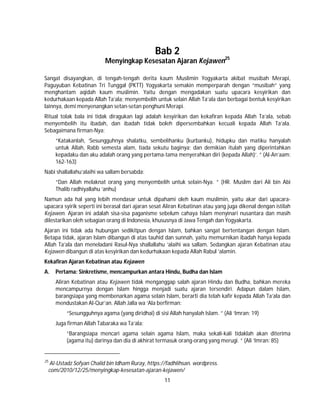 11
Bab 2
Menyingkap Kesesatan Ajaran Kejawen25
Sangat disayangkan, di tengah-tengah derita kaum Muslimin Yogyakarta akibat musibah Merapi,
Paguyuban Kebatinan Tri Tunggal (PKTT) Yogyakarta semakin memperparah dengan “musibah” yang
menghantam aqidah kaum muslimin. Yaitu dengan mengadakan suatu upacara kesyirikan dan
kedurhakaan kepada Allah Ta’ala; menyembelih untuk selain Allah Ta’ala dan berbagai bentuk kesyirikan
lainnya, demi menyenangkan setan-setan penghuni Merapi.
Ritual tolak bala ini tidak diragukan lagi adalah kesyirikan dan kekafiran kepada Allah Ta’ala, sebab
menyembelih itu ibadah, dan ibadah tidak boleh dipersembahkan kecuali kepada Allah Ta’ala.
Sebagaimana firman-Nya:
“Katakanlah, ‘Sesungguhnya shalatku, sembelihanku (kurbanku), hidupku dan matiku hanyalah
untuk Allah, Rabb semesta alam, tiada sekutu baginya; dan demikian itulah yang diperintahkan
kepadaku dan aku adalah orang yang pertama-tama menyerahkan diri (kepada Allah)’. ” (Al-An’aam:
162-163)
Nabi shallallahu’alaihi wa sallam bersabda:
“Dan Allah melaknat orang yang menyembelih untuk selain-Nya. ” (HR. Muslim dari Ali bin Abi
Thalib radhiyallahu ’anhu)
Namun ada hal yang lebih mendasar untuk dipahami oleh kaum muslimin, yaitu akar dari upacara-
upacara syirik seperti ini berasal dari ajaran sesat Aliran Kebatinan atau yang juga dikenal dengan istilah
Kejawen. Ajaran ini adalah sisa-sisa paganisme sebelum cahaya Islam menyinari nusantara dan masih
dilestarikan oleh sebagian orang di Indonesia, khususnya di Jawa Tengah dan Yogyakarta.
Ajaran ini tidak ada hubungan sedikitpun dengan Islam, bahkan sangat bertentangan dengan Islam.
Betapa tidak, ajaran Islam dibangun di atas tauhid dan sunnah, yaitu memurnikan ibadah hanya kepada
Allah Ta’ala dan meneladani Rasul-Nya shallallahu ’alaihi wa sallam. Sedangkan ajaran Kebatinan atau
Kejawen dibangun di atas kesyirikan dan kedurhakaan kepada Allah Rabul ’alamin.
Kekafiran Ajaran Kebatinan atau Kejawen
A. Pertama: Sinkretisme, mencampurkan antara Hindu, Budha dan Islam
Aliran Kebatinan atau Kejawen tidak menganggap salah ajaran Hindu dan Budha, bahkan mereka
mencampurnya dengan Islam hingga menjadi suatu ajaran tersendiri. Adapun dalam Islam,
barangsiapa yang membenarkan agama selain Islam, berarti dia telah kafir kepada Allah Ta’ala dan
mendustakan Al-Qur’an. Allah Jalla wa ‘Ala berfirman:
“Sesungguhnya agama (yang diridhai) di sisi Allah hanyalah Islam. ” (Ali ‘Imran: 19)
Juga firman Allah Tabaraka wa Ta’ala:
“Barangsiapa mencari agama selain agama Islam, maka sekali-kali tidaklah akan diterima
(agama itu) darinya dan dia di akhirat termasuk orang-orang yang merugi. ” (Ali ‘Imran: 85)
25
Al-Ustadz Sofyan Chalid bin Idham Ruray, https://fadhlihsan. wordpress.
com/2010/12/25/menyingkap-kesesatan-ajaran-kejawen/
 