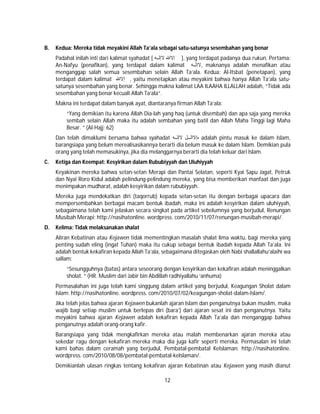 12
B. Kedua: Mereka tidak meyakini Allah Ta’ala sebagai satu-satunya sesembahan yang benar
Padahal inilah inti dari kalimat syahadat [ ‫ﮫ‬ ‫ﻻإﻟ‬ ‫إﻻﷲ‬ ], yang terdapat padanya dua rukun. Pertama:
An-Nafyu (penafikan), yang terdapat dalam kalimat ‫ﮫ‬ ‫,ﻻإﻟ‬ maknanya adalah menafikan atau
menganggap salah semua sesembahan selain Allah Ta’ala. Kedua: Al-Itsbat (penetapan), yang
terdapat dalam kalimat ‫إﻻﷲ‬ , yaitu menetapkan atau meyakini bahwa hanya Allah Ta’ala satu-
satunya sesembahan yang benar. Sehingga makna kalimat LAA ILAAHA ILLALLAH adalah, “Tidak ada
sesembahan yang benar kecuali Allah Ta’ala”.
Makna ini terdapat dalam banyak ayat, diantaranya firman Allah Ta’ala:
“Yang demikian itu karena Allah Dia-lah yang haq (untuk disembah) dan apa saja yang mereka
sembah selain Allah maka itu adalah sembahan yang batil dan Allah Maha Tinggi lagi Maha
Besar. ” (Al-Hajj: 62)
Dan telah dimaklumi bersama bahwa syahadat ‫ﮫ‬ ‫ﻻإﻟ‬ ‫ل‬ ‫هإﻻاﻟ‬ adalah pintu masuk ke dalam Islam,
barangsiapa yang belum merealisasikannya berarti dia belum masuk ke dalam Islam. Demikian pula
orang yang telah memasukinya, jika dia melanggarnya berarti dia telah keluar dari Islam.
C. Ketiga dan Keempat: Kesyirikan dalam Rububiyyah dan Uluhiyyah
Keyakinan mereka bahwa setan-setan Merapi dan Pantai Selatan, seperti Kyai Sapu Jagat, Petruk
dan Nyai Roro Kidul adalah pelindung-pelindung mereka, yang bisa memberikan manfaat dan juga
menimpakan mudharat, adalah kesyirikan dalam rububiyyah.
Mereka juga mendekatkan diri (taqorrub) kepada setan-setan itu dengan berbagai upacara dan
mempersembahkan berbagai macam bentuk ibadah, maka ini adalah kesyirikan dalam uluhiyyah,
sebagaimana telah kami jelaskan secara singkat pada artikel sebelumnya yang berjudul, Renungan
Musibah Merapi: http://nasihatonline. wordpress. com/2010/11/07/renungan-musibah-merapi/.
D. Kelima: Tidak melaksanakan shalat
Aliran Kebatinan atau Kejawen tidak mementingkan masalah shalat lima waktu, bagi mereka yang
penting sudah eling (ingat Tuhan) maka itu cukup sebagai bentuk ibadah kepada Allah Ta’ala. Ini
adalah bentuk kekafiran kepada Allah Ta’ala, sebagaimana ditegaskan oleh Nabi shallallahu’alaihi wa
sallam:
“Sesungguhnya (batas) antara seseorang dengan kesyirikan dan kekafiran adalah meninggalkan
sholat. ” (HR. Muslim dari Jabir bin Abdillah radhiyallahu ‘anhuma)
Permasalahan ini juga telah kami singgung dalam artikel yang berjudul, Keagungan Sholat dalam
Islam: http://nasihatonline. wordpress. com/2010/07/02/keagungan-sholat-dalam-Islam/.
Jika telah jelas bahwa ajaran Kejawen bukanlah ajaran Islam dan penganutnya bukan muslim, maka
wajib bagi setiap muslim untuk berlepas diri (bara’) dari ajaran sesat ini dan penganutnya. Yaitu
meyakini bahwa ajaran Kejawen adalah kekafiran kepada Allah Ta’ala dan menganggap bahwa
penganutnya adalah orang-orang kafir.
Barangsiapa yang tidak mengkafirkan mereka atau malah membenarkan ajaran mereka atau
sekedar ragu dengan kekafiran mereka maka dia juga kafir seperti mereka. Permasalan ini telah
kami bahas dalam ceramah yang berjudul, Pembatal-pembatal KeIslaman: http://nasihatonline.
wordpress. com/2010/08/08/pembatal-pembatal-keIslaman/.
Demikianlah ulasan ringkas tentang kekafiran ajaran Kebatinan atau Kejawen yang masih dianut
 