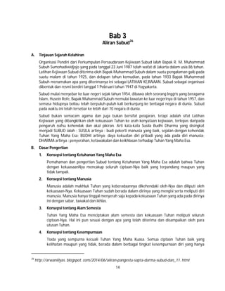 14
Bab 3
Aliran Subud26
A. Tinjauan Sejarah Kelahiran
Organisasi Pendiri dari Perkumpulan Persaudaraan Kejiwaan Subud ialah Bapak R. M. Muhammad
Subuh Sumohadiwidjojo yang pada tanggal 23 Juni 1987 telah wafat di Jakarta dalam usia 86 tahun.
Latihan Kejiwaan Subud diterima oleh Bapak Muhammad Subuh dalam suatu pengalaman gaib pada
suatu malam di tahun 1925, dan delapan tahun kemudian, pada tahun 1933 Bapak Muhammad
Subuh menamakan apa yang diterimanya ini sebagai LATIHAN KEJIWAAN. Subud sebagai organisasi
dibentuk dan resmi berdiri tanggal 1 Pebruari tahun 1947 di Yogyakarta.
Subud mulai menyebar ke luar negeri sejak tahun 1954, dibawa oleh seorang lnggris yang beragama
Islam, Husein Rofe, Bapak Muhammad Subuh memulai lawatan ke luar negerinya di tahun 1957, dan
semasa hidupnya beliau telah berpuluh-puluh kali berkunjung ke berbagai negara di dunia. Subud
pada waktu ini telah tersebar ke lebih dari 70 negara di dunia.
Subud bukan semacam agama dan juga bukan bersifat peiajaran, tetapi adalah sifat Latihan
Kejiwaan yang dibangkitkan oleh kekuasaan Tuhan ke arah kenyataan kejiwaan, terlepas daripada
pengaruh nafsu kehendak dan akal pikiran. Arti kata-kata Susila Budhi Dharma yang disingkat
menjadi SUBUD ialah : SUSILA artinya : budi pekerti manusia yang baik, sejalan dengan kehendak
Tuhan Yang Maha Esa; BUDHI artinya: daya kekuatan diri pribadi yang ada pada diri manusia;
DHARMA artinya : penyerahan, ketawakalan dan keikhlasan terhadap Tuhan Yang Maha Esa.
B. Dasar Pengertian
1. Konsepsi tentang Ketuhanan Yang Maha Esa
Pemahaman dan pengertian Subud tentang Ketuhanan Yang Maha Esa adalah bahwa Tuhan
dengan kekuasaanNya mencakup seluruh ciptaan-Nya baik yang terpandang maupun yang
tidak tampak.
2. Konsepsi tentang Manusia
Manusia adalah makhluk Tuhan yang keberadaannya dikehendaki oleh-Nya dan diliputi oleh
kekuasaan-Nya. Kekuasaan Tuhan sudah berada dalam dirinya yang mengisi serta meliputi diri
manusia. Manusia hanya tinggal menyerah saja kepada kekuasaan Tuhan yang ada pada dirinya
ini dengan sabar, tawakal dan ikhlas.
3. Konsepsi tentang Alam Semesta
Tuhan Yang Maha Esa menciptakan alam semesta dan kekuasaan Tuhan meliputi seluruh
ciptaan-Nya. Hal ini pun sesuai dengan apa yang telah diterima dan disampaikan oleh para
utusan Tuhan.
4. Konsepsi tentang Kesempurnaan
Tiada yang sempurna kecuali Tuhan Yang Maha Kuasa. Semua ciptaan Tuhan baik yang
kelihatan maupun yang tidak, berada dalam berbagai tingkat kesempurnaan diri yang hanya
26
http://arwaniilyas. blogspot. com/2014/06/aliran-pangestu-sapta-darma-subud-dan_11. html
 