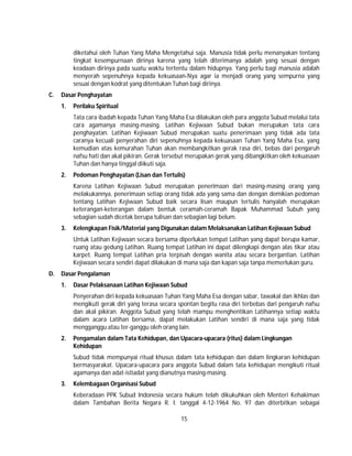 15
diketahui oleh Tuhan Yang Maha Mengetahui saja. Manusia tidak perlu menanyakan tentang
tingkat kesempurnaan dirinya karena yang telah diterimanya adalah yang sesuai dengan
keadaan dirinya pada suatu waktu tertentu dalam hidupnya. Yang perlu bagi manusia adalah
menyerah sepenuhnya kepada kekuasaan-Nya agar ia menjadi orang yang sempurna yang
sesuai dengan kodrat yang ditentukan Tuhan bagi dirinya.
C. Dasar Penghayatan
1. Perilaku Spiritual
Tata cara ibadah kepada Tuhan Yang Maha Esa dilakukan oleh para anggota Subud melalui tata
cara agamanya masing-masing. Latihan Kejiwaan Subud bukan merupakan tata cara
penghayatan. Latihan Kejiwaan Subud merupakan suatu penerimaan yang tidak ada tata
caranya kecuali penyerahan diri sepenuhnya kepada kekuasaan Tuhan Yang Maha Esa, yang
kemudian atas kemurahan Tuhan akan membangkitkan gerak rasa diri, bebas dari pengaruh
nafsu hati dan akal pikiran. Gerak tersebut merupakan gerak yang dibangkitkan oleh kekuasaan
Tuhan dan hanya tinggal diikuti saja.
2. Pedoman Penghayatan (Lisan dan Tertulis)
Karena Latihan Kejiwaan Subud merupakan penerimaan dari masing-masing orang yang
melakukannya, penerimaan setiap orang tidak ada yang sama dan dengan demikian pedoman
tentang Latihan Kejiwaan Subud baik secara lisan maupun tertulis hanyalah merupakan
keterangan-keterangan dalam bentuk ceramah-ceramah Bapak Muhammad Subuh yang
sebagian sudah dicetak berupa tulisan dan sebagian lagi belum.
3. Kelengkapan Fisik/Material yang Digunakan dalam Melaksanakan Latihan Kejiwaan Subud
Untuk Latihan Kejiwaan secara bersama diperlukan tempat Latihan yang dapat berupa kamar,
ruang atau gedung Latihan. Ruang tempat Latihan ini dapat dilengkapi dengan alas tikar atau
karpet. Ruang tempat Latihan pria terpisah dengan wanita atau secara bergantian. Latihan
Kejiwaan secara sendiri dapat dilakukan di mana saja dan kapan saja tanpa memerlukan guru.
D. Dasar Pengalaman
1. Dasar Pelaksanaan Latihan Kejiwaan Subud
Penyerahan diri kepada kekuasaan Tuhan Yang Maha Esa dengan sabar, tawakal dan ikhlas dan
mengikuti gerak diri yang terasa secara spontan begitu rasa diri terbebas dari pengaruh nafsu
dan akal pikiran. Anggota Subud yang telah mampu menghentikan Latihannya setiap waktu
dalam acara Latihan bersama, dapat melakukan Latihan sendiri di mana saja yang tidak
mengganggu atau ter-ganggu oleh orang lain.
2. Pengamalan dalam Tata Kehidupan, dan Upacara-upacara (ritus) dalam Lingkungan
Kehidupan
Subud tidak mempunyai ritual khusus dalam tata kehidupan dan dalam lingkaran kehidupan
bermasyarakat. Upacara-upacara para anggota Subud dalam tata kehidupan mengikuti ritual
agamanya dan adat-istiadat yang dianutnya masing-masing.
3. Kelembagaan Organisasi Subud
Keberadaan PPK Subud Indonesia secara hukum telah dikukuhkan oleh Menteri Kehakiman
dalam Tambahan Berita Negara R. I. tanggal 4-12-1964 No. 97 dan diterbitkan sebagai
 