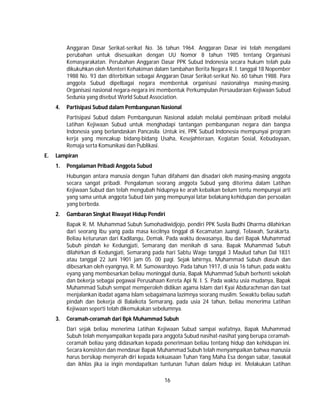 16
Anggaran Dasar Serikat-serikat No. 36 tahun 1964. Anggaran Dasar ini telah mengalami
perubahan untuk disesuaikan dengan UU Nomor 8 tahun 1985 tentang Organisasi
Kemasyarakatan. Perubahan Anggaran Dasar PPK Subud Indonesia secara hukum telah pula
dikukuhkan oleh Menteri Kehakiman dalam tambahan Berita Negara R. I. tanggal 18 Nopember
1988 No. 93 dan diterbitkan sebagai Anggaran Dasar Serikat-serikat No. 60 tahun 1988. Para
anggota Subud dipelbagai negara membentuk organisasi nasionalnya masing-masing.
Organisasi nasional negara-negara ini membentuk Perkumpulan Persaudaraan Kejiwaan Subud
Sedunia yang disebut World Subud Association.
4. Partisipasi Subud dalam Pembangunan Nasional
Partisipasi Subud dalam Pembangunan Nasional adalah melalui pembinaan pribadi melalui
Latihan Kejiwaan Subud untuk menghadapi tantangan pembangunan negara dan bangsa
Indonesia yang berlandaskan Pancasila. Untuk ini, PPK Subud Indonesia mempunyai program
kerja yang mencakup bidang-bidang Usaha, Kesejahteraan, Kegiatan Sosial, Kebudayaan,
Remaja serta Komunikasi dan Publikasi.
E. Lampiran
1. Pengalaman Pribadi Anggota Subud
Hubungan antara manusia dengan Tuhan difahami dan disadari oleh masing-masing anggota
secara sangat pribadi. Pengalaman seorang anggota Subud yang diterima dalam Latihan
Kejiwaan Subud dan telah mengubah hidupnya ke arah kebaikan belum tentu mempunyai arti
yang sama untuk anggota Subud lain yang mempunyai latar belakang kehidupan dan persoalan
yang berbeda.
2. Gambaran Singkat Riwayat Hidup Pendiri
Bapak R. M. Muhammad Subuh Sumohadiwidjojo, pendiri PPK Susila Budhi Dharma dilahirkan
dari seorang Ibu yang pada masa kecilnya tinggal di Kecamatan Juangi, Telawah, Surakarta.
Beliau keturunan dari Kadilangu, Demak. Pada waktu dewasanya, lbu dari Bapak Muhammad
Subuh pindah ke Kedungjati, Semarang dan menikah di sana. Bapak Muhammad Subuh
dilahirkan di Kedungjati, Semarang pada hari Sabtu Wage tanggal 3 Maulud tahun Dal 1831
atau tanggal 22 Juni 1901 jam 05. 00 pagi. Sejak lahirnya, Muhammad Subuh diasuh dan
dibesarkan oleh eyangnya, R. M. Sumowardoyo. Pada tahun 1917, di usia 16 tahun, pada waktu
eyang yang membesarkan beliau meninggal dunia, Bapak Muhammad Subuh berhenti sekolah
dan bekerja sebagai pegawai Perusahaan Kereta Api N. I. S. Pada waktu usia mudanya, Bapak
Muhammad Subuh sempat memperoleh didikan agama Islam dari Kyai Abdurachman dan taat
menjalankan ibadat agama Islam sebagaimana lazimnya seorang muslim. Sewaktu beliau sudah
pindah dan bekerja di Balaikota Semarang, pada usia 24 tahun, beliau menerima Latihan
Kejiwaan seperti telah dikemukakan sebelumnya.
3. Ceramah-ceramah dari Bpk Muhammad Subuh
Dari sejak beliau menerima Latihan Kejiwaan Subud sampai wafatnya, Bapak Muhammad
Subuh telah menyampaikan kepada para anggota Subud nasihat-nasihat yang berupa ceramah-
ceramah beliau yang didasarkan kepada penerimaan beliau tentang hidup dan kehidupan ini.
Secara konsisten dan mendasar Bapak Muhammad Subuh telah menyampaikan bahwa manusia
harus bersikap menyerah diri kepada kekuasaan Tuhan Yang Maha Esa dengan sabar, tawakal
dan ikhlas jika ia ingin mendapatkan tuntunan Tuhan dalam hidup ini. Melakukan Latihan
 