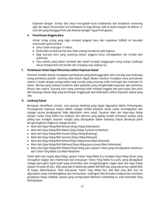 17
Kejiwaan dengan. teratur dan tekun merupakan kunci kefahaman dan kesadaran seseorang
agar dia dapat menemukan arti kehidupan ini bagi dirinya, baik di dunia maupun di akhirat. d.
Lain-lain yang Dianggap Perlu dan Relevan dengan Tujuan Pemaparan.
4. Penerimaan Anggota Baru
Untuk setiap orang yang ingin menjadi anggota baru dari organisasi SUBUD ini haruslah
memenuhi syarat berikut:
 Umur telah mencapai 17 tahun,
 Berkondisi mental normal atau tidak sedang menderita sakit ingatan,
 Bagi seorang isteri yang suaminya belum anggota harus mendapatkan izin tertulis dari
suaminya,
 Para wanita yang belum menikah dan masih menjadi tanggungan orang tuanya (walinya)
harus memperoieh izin tertulis dari orangtua atau walinya itu.
F. Pembukaan Untuk Dapat Menerima Latihan Kejiwaan Subud
Peminat terlebih dahulu mengalami pembukaan yang diselenggarakan oleh seorang atau beberapa
orang pembantu pelatih. Seorang calon belum dapat dibuka sebelum menjalani masa pencalonan
selama 3 bulan dengan pengecualian bagi mereka yang umurnya telah mencapai dan melewati 63
tahun, Mereka yang sedang menderita sakit badaniah yang menghendaki kepastian dan perhatian
khusus dan segera, Seorang isteri yang suaminya telah menjadi anggota dan para putra dan putri
dari keluarga Subud, Bagi yang bertempat tinggal jauh dari kelompok Latihan Kejiwaan Subud yang
ada.
G. Lambang Subud
Bertujuan identifikasi semata, satu-satunya lambang yang dapat digunakan dalam Perkumpulan
Persaudaraan Kejiwaan Subud adalah sebagai simbol kebaikan untuk usaha meningkatkan dan
sebagai sarana penghayatan tidak diperlukan sama sekali. Susunan alam dan daya-daya hidup
ciptaan Tuhan Yang Maha Esa meliputi dari dimensi yang paling rendah (terbatas) sampai yang
paling luas terdapat susunan sebagai yang ditunjukkan dalam lambang Subud dimaksud yakni
berupa lingkaran-lingkaran sebagai berikut:
 Alam dan Daya Hidup/Roh Rewani (Daya Hidup Kebendaan),
 Alam dan Daya Hidup/Roh Nabati (Daya Hidup Tumbuh-tumbuhan),
 Alam dan Daya Hidup/Roh Hewani (Daya Hidup Binatang),
 Alam dan Daya Hidup/Roh Jasmani (Daya Hidup Manusia),
 Alam dan Daya Hidup/Roh Rohani/Daya Hidup lnsan/Alam Rohaniah,
 Alam dan Daya Hidup/Roh Rahmani/Daya Hidup para utusan/Alam Rahmaniah,
 Alam dan Daya Hidup/Roh Robani/Daya Hidup para ciptaan Tuhan yang mendapatkan keluhuran
dari Tuhan Yang Maha Esa/Alam Robaniah.
Selain alam dan segala daya hidup ciptaan Tuhan Yang Maha Esa terdapat Daya Hidup Besar yang
merupakan bagian dari manifestasi dari kekuasaan Tuhan Yang Maha Esa yaitu yang ditunjukkan
sebagai garis-garis tujuh buah yang menembus dan menghubungkan segala alam dan daya hidup
ciptaan tersebut di atas. Sifat yang ada di dalamnya adalah Roh Ilofi dan yang ada di luar adalah Roh
AI Kudus (Rohu'lkudus). Oleh kekuasaan Tuhan Yang Maha Esa, Roh Ilofi atau Roh Suci ini
digerakkan untuk membangkitkan dan mensucikan, sedangkan Roh AI Kudus meliputi dan membina
perjalanan hidup makhluk ciptaan yang memperoleh Rakhmat terbimbing ke arah kehendak Yang
Menciptakan.
 