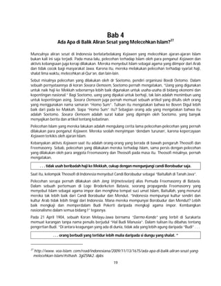 19
Bab 4
Ada Apa di Balik Aliran Sesat yang Melecehkan Islam?27
Munculnya aliran sesat di Indonesia berlatarbelakang Kejawen yang melecehkan ajaran-ajaran Islam
bukan kali ini saja terjadi. Pada masa lalu, pelecehan terhadap Islam oleh para penganut Kejawen dan
aktivis kebangsaan juga kerap dilakukan. Mereka menyebut Islam sebagai agama yang diimpor dari Arab
dan tidak cocok bagi masyarakat Jawa. Karena itu, mereka melakukan pelecehan terhadap syariat haji,
shalat lima waktu, melecehkan al-Qur’an, dan lain-lain.
Sebut misalnya pelecehan yang dilakukan oleh dr Soetomo, pendiri organisasi Boedi Oetomo. Dalam
sebuah pernyataannya di koran Soeara Oemoem, Soetomo pernah mengatakan, “Uang yang digunakan
untuk naik haji ke Mekkah sebenarnya lebih baik digunakan untuk usaha-usaha di bidang ekonomi dan
kepentingan nasional.” Bagi Soetomo, uang yang dipakai untuk berhaji, tak lain adalah menimbun uang
untuk kepentingan asing. Soeara Oemoem juga pernah memuat sebuah artikel yang ditulis oleh orang
yang menggunakan nama samaran “Homo Sum”. Tulisan itu mengatakan bahwa ke Boven Digul lebih
baik dari pada ke Makkah. Siapa “Homo Sum” itu? Sebagian orang ada yang mengatakan bahwa itu
adalah Soetomo. Soeara Oemoem adalah surat kabar yang dipimpin oleh Soetomo, yang banyak
menyajikan berita dan artikel tentang kebatinan.
Pelecehan Islam yang mereka lakukan adalah mengulang cerita lama pelecehan-pelecehan yang pernah
dilakukan para penganut Kejawen. Mereka seolah menyimpan ‘dendam turunan’, karena kepercayaan
Kejawen terkikis oleh ajaran Islam.
Kebanyakan aktivis Kejawen saat itu adalah orang-orang yang berada di bawah pengaruh Theosofi dan
Freemasonry. Sebab, pelecehan yang dilakukan mereka terhadap Islam, sama persis dengan pelecehan
yang dilakukan oleh para anggota Freemasonry dan Theosofi pada masa itu. Theosofi misalnya, pernah
mengatakan,
. . . tidak usah beribadah haji ke Mekkah, cukup dengan mengunjungi candi Borobudur saja.
Saat itu, kelompok Theosofi di Indonesia menyebut Candi Borobudur sebagai “Baitullah di Tanah Java”.
Pelecehan serupa pernah dilakukan oleh Jong Vrijmeteselarij alias Pemuda Freemasonry di Batavia.
Dalam sebuah pertemuan di Loge Broderketen Batavia, seorang propaganda Freemasonry yang
menyebut Islam sebagai agama impor dan menghina tempat suci umat Islam, Baitullah, yang menurut
mereka tak lebih baik dari Candi Borobudur dan Mendut. ”Indonesia mempunyai kultur sendiri dan
kultur Arab tidak lebih tinggi dari Indonesia. Mana mereka mempunyai Borobudur dan Mendut? Lebih
baik mengkaji dan memperdalam Budi Pekerti daripada mengkaji agama impor. Kembangkan
nasionalisme dalam semua bidang !” tegasnya.
Pada 21 April 1904, sebuah Koran Melayu-Jawa bernama “Darmo-Kondo” yang terbit di Surakarta
memuat karangan tanpa nama penulis berjudul “Hal Budi Manusia”. Dalam tulisan itu dibahas tentang
pengertian Budi. “Di antara keagungan yang ada di dunia, tidak ada yang lebih agung daripada “Budi” . . .
. . . orang berbudi yang tertidur lebih mulia daripada si dungu yang shalat. ”
27
http://www. voa-Islam. com/read/indonesiana/2009/11/13/1675/ada-apa-di-balik-aliran-sesat-yang-
melecehkan-Islam/#sthash. 3glZ5Nk2. dpbs
 