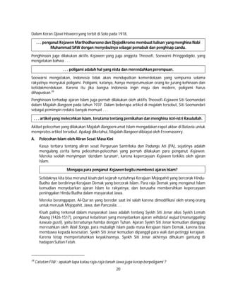 20
Dalam Koran Djawi Hisworo yang terbit di Solo pada 1918,
. . . penganut Kejawen Marthodharsono dan Djojodikromo membuat tulisan yang menghina Nabi
Muhammad SAW dengan menyebutnya sebagai pemabuk dan penghisap candu.
Penghinaan juga dilakukan aktifis Kejawen yang juga anggota Theosofi, Soewarni Pringgodigdo, yang
mengatakan bahwa . . .
. . . poligami adalah hal yang nista dan merendahkan perempuan.
Soewarni mengatakan, Indonesia tidak akan mendapatkan kemerdekaan yang sempurna selama
rakyatnya menyukai poligami. Poligami, katanya, hanya menjerumuskan orang ke jurang kehinaan dan
ketidakmerdekaan. Karena itu jika bangsa Indonesia ingin maju dan modern, poligami harus
dihapuskan.28
Penghinaan terhadap ajaran Islam juga pernah dilakukan oleh aktifis Theosofi-Kejawen Siti Soemandari
dalam Majalah Bangoen pada tahun 1937. Dalam beberapa artikel di majalah tersebut, Siti Soemandari
sebagai pemimpin redaksi banyak memuat . . .
. . . artikel yang melecehkan Islam, terutama tentang pernikahan dan menghina istri-istri Rasulullah.
Akibat pelecehan yang dilakukan Majalah Bangoen umat Islam mengadakan rapat akbar di Batavia untuk
memprotes artikel tersebut. Apalagi diketahui, Majalah Bangoen dibiayai oleh Freemasonry.
A. Pelecehan Islam oleh Aliran Sesat Masa Kini
Kasus terbaru tentang aliran sesat Perguruan Santriloka dan Padange Ati (PA), sejatinya adalah
mengulang cerita lama pelecehan-pelecehan yang pernah dilakukan para penganut Kejawen.
Mereka seolah menyimpan ‘dendam turunan’, karena kepercayaan Kejawen terkikis oleh ajaran
Islam.
Mengapa para penganut Kejawen begitu membenci ajaran Islam?
Setidaknya kita bisa merunut kisah dari sejarah runtuhnya Kerajaan Mojopahit yang bercorak Hindu-
Budha dan berdirinya Kerajaan Demak yang bercorak Islam. Para raja Demak yang menganut Islam
kemudian menyebarkan ajaran Islam ke rakyatnya, dan berusaha membersihkan kepercayaan
peninggalan Hindu-Budha dalam masyarakat Jawa.
Mereka beranggapan, Al-Qur’an yang beredar saat ini salah karena dimodifikasi oleh orang-orang
untuk merusak Mojopahit, Jawa, dan Pancasila. . .
Kisah paling terkenal dalam masyarakat Jawa adalah tentang Syekh Siti Jenar alias Syekh Lemah
Abang (1426-1517), penganut kebatinan yang menyebarkan ajaran wihdatul wujud (manunggaling
kawula gusti), yaitu bersatunya hamba dengan Tuhan. Ajaran Syekh Siti Jenar kemudian dianggap
meresahkan oleh Wali Songo, para mubaligh Islam pada masa Kerajaan Islam Demak, karena bisa
membawa kepada kesesatan. Syekh Siti Jenar kemudian dipanggil para wali dan petinggi kerajaan.
Karena tetap mempertahankan keyakinannya, Syekh Siti Jenar akhirnya dihukum gantung di
hadapan Sultan Fatah.
28
Catatan FIW : apakah lupa kalau raja-raja tanah Jawa juga kerap berpoligami ?
 