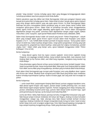 22
jelaslah “sikap dendam” mereka terhadap ajaran Islam yang dianggap bertanggungjawab dalam
runtuhnya peradaban Jawa Kuno yang bercorak Hindu-Budha.
Doktrin pluralisme juga bisa dilihat dari Kitab Darmogandul, kitab para penganut Kejawen yang
banyak berisi pelecehan terhadap ajaran Islam. Dalam kitab tersebut, banyak ajaran-ajaran Kejawen
yang mirip dengan doktrin-doktrin yang ada pada ajaran Kristen. Isi Kitab Darmogandul dalam
beberapa hal justru menunjukkan bahwa penulisnya yang no name (tanpa nama) terlihat lebih
menguasai ajaran-ajaran Kristen. Dalam kitab ini penulisnya berusaha untuk menggambarkan
bahwa agama Kristen lebih unggul dibanding agama-agama lain. Kristen dalam Darmogandul
digambarkan dengan imej positif, sementara Islam digambarkan dengan sangat negatif, bahkan
melecehkan. (Lihat: Susiyanto: Jejak Syariah Phobia dalam Pemikiran Jawa, (Makalah), 2009).
Dalam Kitab Darmogandul disebut istilah wit kawruh yang berarti “Pohon Pengetahuan”, sebuah
idiom yang terdapat dalam ajaran Kristen seperti tercatat dalam Kitab Perjanjian Lama dalam
Kejadian 2:16-17: “Lalu TUHAN Allah memberi perintah ini kepada manusia: “Semua pohon dalam
taman ini boleh kau makan buahnya dengan bebas, tetapi pohon pengetahuan tentang yang baik
dan yang jahat itu, janganlah kau makan buahnya, sebab pada hari engkau memakannya, pastilah
engkau mati.”. Dalam istilah yang hampir sama, ajaran Kabbalah menggunakan istilah “Pohon
Kehidupan” (Tree of Life).
Berikut kutipannya:
“… Kang diarani agama Srani iku tegese sranane ngabekti, temen-temen ngabekti mrang
Pangeran, ora naganggo nembah brahala, mung nembah marang Allah, mula sebutane Gusti
Kanjeng Nabi Isa iku Putrane Allah, awit Allah kang mujudake, mangkana kang kasebut ing
kitab Ambiya. ”
(Yang dinamakan agama Nasrani artinya sarana berbakti benar-benar berbakti kepada Tuhan,
tanpa menyembah berhala, hanya menyembah Allah, Maka gelar Gusti Kanjeng Nabi Isa adalah
Putra Allah, karena Allah yang mewujudkannya, demikian yang termaktub dalam kitab Ambiya).
Kisah dalam Kitab Darmogandul juga merujuk pada Perjanjian Lama yang dijadikan dasar rujukan
oleh Kristen dan Yahudi. Misalnya kisah mengenai putra Nabi Daud yang disebut akan melakukan
kudeta terhadap kepemimpinan ayahnya. Kudeta tersebut gagal, dan sang anak mati tersangkut di
pohon.
Berikut kutipannya:
“…carita tanah Mesir, panjenengane Kanjeng Nabi Dawud, putrane anggege keprabone rama,
Nabi dawud nganti kengser saka nagara, putrane banjur sumilih jumeneng nata, ora lawas
Nabi Dawud saged wangsul ngrebut negarane. Putrane nunggang jaran mlayu menyang alas,
jaranae ambandang kecantol-cantol kayu, putrane Nabi Dawud sirahe kecantol kayu, ngati
potol gumantung ana ing kayu, iya iku kang di arani kukuming Allah. ”
(cerita dari Mesir, Beliau Nabi Dawud, putranya bernafsu menggantikan kekuasaan sang ayah.
Nabi Dawud sampai terdesak meloloskan diri keluar dari Negara, Anaknya tersebut kemudian
menggantikan sebagai raja, tidak seberapa lama Nabi Dawud kembali berhasil merebut
negaranya. Anaknya melarikan diri dengan mengendarai kuda menuju ke hutan. Kuda tersebut
berlari tanpa tentu arah tersangkut-sangkut kayu. Putra Nabi Dawud kepalanya menyangkut di
kayu sampai terpotong menggantung di kayu. Itulah yang dinamakan hukum Allah).
 