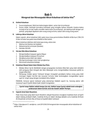 25
Bab 5
Mengenal dan Mewaspadai Aliran Kebatinan di Sekitar Kita29
A. Definisi Kebatinan
1. Secara kebahasaan, Batin bermakna bagian dalam, samar dan tersembunyi
2. Secara istilah, batiniyah bermakna kelompok yang mengaku bahwa zhawahir (makna-makna
terang) al-Qur’an dan hadits memiliki makna batin (tersembunyi), tak obahnya kulit dengan sari
patinya, yang dapat dipahami oleh orang-orang tertentu, bukan oleh orang-orang awam.
B. Lahirnya Aliran Kebatinan
Dalam sejarah, aliran kebatinan lahir pada masa-masa pemerintahan Khalifah al-Ma’mun (198-218
H/dan tersebar luas pada masa Khalifah al-Mu’tashim
Aliran kebatinan didirikan oleh beberapa orang, antara lain:
1. Maimun bin Daishan (al-Qaddah)
2. Muhammad bin al-Husain (Dandan)
3. Hamdan Qirmith
C. Visi dan Misi Aliran Kebatinan
1. Mengembalikan kejayaan agama Majusi
2. Mengembalikan kejayaan Persia/Iran
3. Menghancurkan Islam dari dalam
4. Meraup keuntungan materi dari pengikutnya
5. Memenuhi kebutuhan biologis
D. Kebatinan Masuk Dalam Islam Melalui Dua Pintu
1. Melalui Aliran Syi’ah (Rafidhah) dengan propaganda membela Ahlul Bait yang telah dizhalimi
oleh penguasa Bani Umayah dan Bani Abbasiyah serta mengembalikan kekuasaan politik ke
tangan Ahlul Bait
2. Menyusup melalui ajaran Tashawuf dengan mengubah paradigma bahwa orang yang telah
mencapai tingkat ma’rifat dan kesucian tertentu tidak berkewajiban mengamalkan ajaran
syari’at, tetapi cukup dengan mendalami ilmu hakikat
PADAHAL menurut ajaran tashawuf yang sebenarnya tidaklah seperti itu. Seorang ulama’ ahli
tasawwuf seperti Syeikh Abdul Qadir Jaelani mengatakan :
. . . Syariat tanpa Hakikat adalah hampa (sia-sia), Hakikat tanpa Syariat adalah batal sedangkan
pelaksanaan dalam bentuk amal dan ibadah adalah Thoriqot.
E. Sejarah Umat Islam Nusantara
Pada masa-masa yang silam kaum Muslimin wilayah Nusantara mengikuti madzhab Imam al-Syafi’i
dalam bidang amaliyah (fiqih), madzhab Al-Asy’ari dalam ideologi (akidah) serta madzhab Al-Imam
Al-Ghazali dan al-Imam Abu al-Hasan al-Syadzili dalam tashawuf.
29
https://darulquran13. wordpress. com/2013/04/24/mengenal-dan-mewaspadai-aliran-kebatinan-di-
sekitar-kita/
 