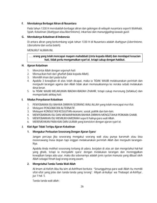 26
F. Merebaknya Berbagai Aliran di Nusantara
Pada tahun 1330 H merebaklah berbagai aliran dan golongan di wilayah nusantara seperti Wahhabi,
Syiah, Kebatinan (Ibahiyyun atau libertinisme), inkarnasi dan manunggaling kawulo gusti.
G. Merebaknya Kebatinan di Indonesia
Di antara aliran yang berkembang sejak tahun 1330 H di Nusantara adalah Ibahiyyun (Libertinisme,
Liberalisme dan serba boleh).
MENURUT ALIRAN INI,
. . . orang yang telah mencapai maqam mahabbab (cinta kepada Allah) dan mendapat kesucian
hati, tidak perlu mengamalkan syari’at, tetapi cukup dengan hakikat.
H. Ajaran Kebatinan
1. Mencintai Allah dengan sepenuh hati
2. Mensucikan hati dari ghaflah (lalai kepada Allah).
3. Memilih iman dari pada kufur
4. Apabila 3 kewajiban di atas telah dicapai, maka ia TIDAK WAJIB melaksanakan perintah dan
menjauhi larangan agama dan Allah tidak akan memasukkannya ke neraka sebab melakukan
dosa besar.
5. Ia TIDAK WAJIB MELAKUKAN IBADAH-IBADAH ZHAHIR, tetapi cukup merenung (tafakkur) dan
memperbaiki akhlaq hati.
I. Modus Penyebaran Kebatinan
1. PENYEBARAN ISU BAHWA DIRINYA SEORANG WALI ALLAH yang telah mencapai ma’rifat.
2. Melayani PENGOBATAN ALTERNATIF.
3. Melayani KONSULTASI KESULITAN ekonomi, sosial, politik dan lain-lain.
4. MENYEBARKAN ISU DAN MENAMPAKKAN BAHWA DIRINYA MENGETAHUI PERKARA GHAIB.
5. MENYEBARKAN ISU MEMILIKI KAROMAH seperti halnya para wali Allah.
6. MEREMEHKAN PARA KIAI DAN ULAMA yang konsisten dengan ajaran syari’at.
J. Kiat Agar Tidak Tertipu Ajaran Kebatinan
1. Mengukur Perbuatan Seseorang Dengan Ajaran Syara’
Jangan percaya jika seseorang mengakui seorang wali atau punya karomah atau bisa
menerawang masa depan tapi enggan melaksanakan perintah Allah dan menjauhi larangan-
Nya.
Apabila Anda melihat seseorang terbang di udara, berjalan di atas air dan mengetahui hal-hal
yang ghaib, tetapi ia menyalahi syara’ dengan melakukan larangan dan meninggalkan
kewajiban tanpa ada uzur, maka dia sebenarnya adalah jenis syetan manusia yang dibuat oleh
Allah sebagai fitnah bagi orang-orang awam.
2. Mengetahui Tanda-Tanda Wali Allah
Al-Imam al-Hafizh Abu Nu’aim al-Ashfihani berkata: “Sesungguhnya para wali Allah itu memilii
sifat-sifat yang jelas dan tanda-tanda yang terang”. Hilyah al-Auliya’ wa Thabaqat al-Ashfiya’,
juz 1 hal. 5.
Tanda-tanda wali allah :
 