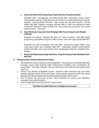 27
a. Disukai dan Ditaati Oleh Orang-Orang Yang Berakal Dan Orang-Orang Shaleh
Rasulullah SAW: “Sesungguhnya ada hamba-hamba Allah, sekelompok manusia, bukan
nabi dan bukan syuhada’, tetapi derajat mereka di akhirat menjadi perhatian para nabi dan
syuhada’”. Seorang laki-laki bertanya: “Siapa mereka dan apa amal mereka?” Mereka
adalah Wali Allah “Ingatlah sesungguh wali-wali Allah itu tidak ada kekhawatiran pada
mereka dan tidak pula mereka bersedih hati. Yaitu orang-orang yg beriman dan mereka
selalu bertakwa. ” (Yunus 62)
b. Dapat Membawa Orang Lain Untuk Mengingat Allah Secara Sempurna dan Menjadi
Lebih Baik
Rasulullah saw ditanya: “Siapakah wali Allah itu?” Beliau menjawab: “Wali Allah adalah
orang-orang, yang apabila orang lain melihat mereka, maka akan ingat kepada Allah SWT.
”
Rasulullah saw telah menunjukkan sifat wali Allah, “Orang-orang apabila dilihat, maka
orang yang melihat akan mengingat Allah SWT. ” Maksudnya, apabila seorag Mukmin
melihat wali Allah, maka orang tersebut akan mengagungkan Allah dan mengingat dosa-
dosanya.
c. Pakaian dan Makanannya Sangat Sederhana, Tetapi Doa-Doanya Selalu Dikabulkan Oleh
Allah SWT
K. Bahayanya Aliran Kebatinan Menurut Para Ulama
1. Seorang laki-laki berkata kepada al-Junaid al-Baghdadi, “Orang yang ma’rifat kepada Allah akan
mencapai maqam tidak bergerak (tidak melaksanakan kewajiban) untk mendekatkan diri
kepada Allah. ” Al-Junaid menjawab: “Mencuri dan berzina masih lebih baik dari pada berkata
seperti itu. ”
2. Al-Imam Abu Manshur al-Baghdadi berkata: “Kebatinan lebih berbahaya bagi umat Islam
daripada golongan Yahudi, Nasrani dan Majusi, lebih berbahaya daripada ateisme dan seluruh
golongan kafir lainnya, bahkan lebih berbahaya daripada Dajjal di akhir zaman. ”
3. Imam al-Ghazali dan Imam Ibnu al-Jauzi: “Aliran kebatinan itu, luarnya Syiah (Rafidhah),
sedangkan isinya adalah kekafiran. ”
4. Imam al-Zabidi dalam Syarh Ihya’ dan KH. Hasyim Asy’ari,
“Kebatinan itu adalah kekufuran, kezindiqan dan kesesatan. ”
 