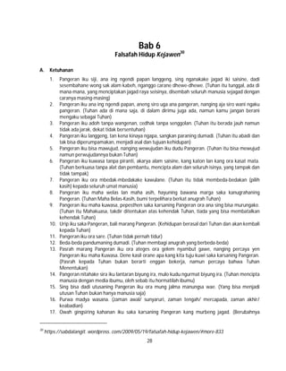 28
Bab 6
Falsafah Hidup Kejawen30
A. Ketuhanan
1. Pangeran iku siji, ana ing ngendi papan langgeng, sing nganakake jagad iki saisine, dadi
sesembahane wong sak alam kabeh, nganggo carane dhewe-dhewe. (Tuhan itu tunggal, ada di
mana-mana, yang menciptakan jagad raya seisinya, disembah seluruh manusia sejagad dengan
caranya masing-masing)
2. Pangeran iku ana ing ngendi papan, aneng siro uga ana pangeran, nanging aja siro wani ngaku
pangeran. (Tuhan ada di mana saja, di dalam dirimu juga ada, namun kamu jangan berani
mengaku sebagai Tuhan)
3. Pangeran iku adoh tanpa wangenan, cedhak tanpa senggolan. (Tuhan itu berada jauh namun
tidak ada jarak, dekat tidak bersentuhan)
4. Pangeran iku langgeng, tan kena kinaya ngapa, sangkan paraning dumadi. (Tuhan itu abadi dan
tak bisa diperumpamakan, menjadi asal dan tujuan kehidupan)
5. Pangeran iku bisa mawujud, nanging wewujudan iku dudu Pangeran. (Tuhan itu bisa mewujud
namun perwujudannya bukan Tuhan)
6. Pangeran iku kuwasa tanpa piranti, akarya alam saisine, kang katon lan kang ora kasat mata.
(Tuhan berkuasa tanpa alat dan pembantu, mencipta alam dan seluruh isinya, yang tampak dan
tidak tampak)
7. Pangeran iku ora mbedak-mbedakake kawulane. (Tuhan itu tidak membeda-bedakan (pilih
kasih) kepada seluruh umat manusia)
8. Pangeran iku maha welas lan maha asih, hayuning bawana marga saka kanugrahaning
Pangeran. (Tuhan Maha Belas-Kasih, bumi terpelihara berkat anugrah Tuhan)
9. Pangeran iku maha kuwasa, pepesthen saka karsaning Pangeran ora ana sing bisa murungake.
(Tuhan itu Mahakuasa, takdir ditentukan atas kehendak Tuhan, tiada yang bisa membatalkan
kehendak Tuhan)
10. Urip iku saka Pangeran, bali marang Pangeran. (Kehidupan berasal dari Tuhan dan akan kembali
kepada Tuhan)
11. Pangeran iku ora sare. (Tuhan tidak pernah tidur)
12. Beda-beda pandumaning dumadi. (Tuhan membagi anugrah yang berbeda-beda)
13. Pasrah marang Pangeran iku ora ateges ora gelem nyambut gawe, nanging percaya yen
Pangeran iku maha Kuwasa. Dene kasil orane apa kang kita tuju kuwi saka karsaning Pangeran.
(Pasrah kepada Tuhan bukan berarti enggan bekerja, namun percaya bahwa Tuhan
Menentukan)
14. Pangeran nitahake sira iku lantaran biyung ira, mulo kudu ngurmat biyung ira. (Tuhan mencipta
manusia dengan media ibumu, oleh sebab itu hormatilah ibumu)
15. Sing bisa dadi utusaning Pangeran iku ora mung jalma manungsa wae. (Yang bisa menjadi
utusan Tuhan bukan hanya manusia saja)
16. Purwa madya wasana. (zaman awal/ sunyaruri, zaman tengah/ mercapada, zaman akhir/
keabadian)
17. Owah gingsiring kahanan iku saka karsaning Pangeran kang murbeng jagad. (Berubahnya
30
https://sabdalangit. wordpress. com/2009/05/19/falsafah-hidup-kejawen/#more-833
 
