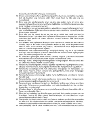 29
keadaan itu atas kehendak Tuhan yang mencipta alam)
18. Ora ana kasekten sing madhani pepesthen awit pepesthen iku wis ora ana sing bisa murungake.
(Tak ada kesaktian yang menyamai takdir Tuhan, sebab takdir itu tidak ada yang bisa
membatalkan)
19. Bener kang asale saka Pangeran iku lamun ora darbe sipat angkara murka lan seneng gawe
sangsaraning liyan. (Bener yang menurut Tuhan itu bila tidak memiliki sifat angkara murka dan
gemar membuat kesengsaraan orang lain)
20. Ing donya iki ana rong warna sing diarani bener, yakuwi bener mungguhing Pangeran lan bener
saka kang lagi kuwasa. (Kebenaran di dunia ada dua macam, yakni benar menurut Tuhan dan
benar menurut penguasa)
21. Bener saka kang lagi kuwasa iku uga ana rong warna, yakuwi kang cocok karo benering
Pangeran lan kang ora cocok karo benering Pangeran. (Benar menurut penguasa juga memiliki
dua macam jenis yakni cocok dengan kebenaran menurut Tuhan dan tidak cocok dengan
kebenaran Tuhan)
22. Yen cocok karo benering Pangeran iku ateges bathara ngejawantah, nanging yen ora cocok karo
benering Pangeran iku ateges titisaning brahala. (Kebenaran yang sesuai dengan kebenaran
menurut Tuhan, itu berarti tuhan yang mewujud, namun bila tidak sesuai dengan kebenaran
menurut Tuhan, berarti penjelmaan angkara)
23. Pangeran iku dudu dewa utawa manungsa, nanging sakabehing kang ana iki uga dewa lan
manungsa asale saka Pangeran. (Tuhan itu bukan dewa atau manusia, namun segala yang ada
(dewa dan manusia) adanya berasal dari Tuhan.
24. Ala lan becik iku gandengane, kabeh kuwi saka karsaning Pangeran. (Keburukan dan kebaikan
merupakan satu kesatuan, semua itu sudah menjadi rumus/kehendak Tuhan)
25. Manungsa iku saka dating Pangeran mula uga darbe sipating Pangeran. (Manusia berasal dari
zat Tuhan, maka manusia memiliki sifat-sifat Tuhan)
26. Pangeran iku ora ana sing Padha, mula aja nggambar-nggambarake wujuding Pangeran. (Tidak
ada yang menyerupai Tuhan, maka janganlah melukiskan dan menggambarkan wujud tuhan)
27. Pangeran iku kuwasa tanpa piranti, mula saka kuwi aja darbe pangira yen manungsa iku bisa
dadi wakiling Pangeran. (Tuhan berkuasa tanpa perlu pembantu, maka jangan menganggap
manusia menjadi wakil Tuhan di bumi)
28. Pangeran iku kuwasa, dene manungsa iku bisa. (Tuhan itu Mahakuasa, sementara itu manusia
hanyalah bisa)
29. Pangeran iku bisa ngowahi kahanan apa wae tan kena kinaya ngapa. (Tuhan mampu merubah
keadaan apa saja tanpa bisa dibayangkan/perumpamakan)
30. Pangeran bisa ngrusak kahanan kang wis ora diperlokake, lan bisa gawe kahanan anyar kang
diperlokake. (Tuhan mampu merusak keadaan yang tidak diperlukan lagi, dan bisa membuat
keadaan baru yang diperlukan)
31. Watu kayu iku darbe dating Pangeran, nanging dudu Pangeran. (Batu dan kayu adalah milik zat
Tuhan, namun bukanlah Tuhan)
32. Manungsa iku bisa kadunungan dating Pangeran, nanging aja darbe pangira yen manungsa mau
bisa diarani Pangeran. (Di dalam manusia dapat bersemayam zat tuhan, akan tetapi jangan
merasa bila manusia boleh disebut Tuhan)
33. Titah alus lan titah kasat mata iku kabeh saka Pangeran, mula aja nyembah titah alus nanging
aja ngina titah alus. (Makhluk halus dan makhluk kasar/wadag semuanya berasal dari tuhan,
maka dari itu jangan menyembah makhluk halus, namun juga jangan menghina makluk halus)
34. Samubarang kang katon iki kalebu titah kang kasat mata, dene liyane kalebu titah alus. (Semua
 