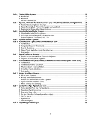 3
Bab 6 Falsafah Hidup Kejawen............................................................................................................ 28
A. Ketuhanan............................................................................................................................ 28
B. Kebatinan............................................................................................................................. 30
C. Filsafat Kemanusiaan............................................................................................................ 32
Bab 7 Kejawen, “Permata” Asli Bumi Nusantara yang Selalu Dicurigai dan Dikambinghitamkan....... 35
A. Kearifan Lokal yang Selalu Dicurigai ...................................................................................... 35
B. Ajaran Tentang Budi Pekerti, Menggapai Manusia Sejati....................................................... 36
C. Dua Ancaman Besar dalam Ajaran Kejawen .......................................................................... 37
Bab 8 Menelisik Rahasia Filsafat Kejawen .......................................................................................... 39
A. Menelisik Rahasia Filsafat Kejawen....................................................................................... 39
B. Hubungan Mantra Dengan Prinsip Keselarasan..................................................................... 41
C. Frequently Asked Questions (FAQ)…??!!............................................................................... 43
Bab 9 Kejawen vs Islam-Kejawen ?..................................................................................................... 44
Bab 10 Ajaran Kejawen Sapto Darmo dalam Pandangan Islam ............................................................ 68
A. Pendahuluan ........................................................................................................................ 68
B. Pengertian Kejawen (Kebatinan)........................................................................................... 68
C. Sejarah Berdirinya ................................................................................................................ 68
D. Ajaran Pokok Sapto Darmo dan Bantahannya ....................................................................... 69
E. Kesimpulan........................................................................................................................... 76
Bab 11 Agama Tradisional: Kejawèn..................................................................................................... 77
A. Pemikiran dan Praktek Aliran Kebatinan-Kejawèn................................................................. 77
B. Tinjauan terhadap Aliran Kejawèn ........................................................................................ 78
Bab 12 Islam dan Kebatinan (Study tentang praktik Mistik Jawa Dalam Perspektif Mistik Islam)........ 80
A. Pendahuluan ........................................................................................................................ 80
B. Praktik Dalam Aliran Kebatinan............................................................................................. 80
C. Mistisme dalam Tasawwuf Islam........................................................................................... 81
D. Kritik Atas Praktik Mistikisme................................................................................................ 82
E. Kesimpulan........................................................................................................................... 82
Bab 13 Macam Ilmu Islam Kejawen...................................................................................................... 83
A. Aliran Islam Kejawen............................................................................................................. 83
B. Konsep Aliran Islam Kejawen ................................................................................................ 84
C. Macam-macam Ilmu Aliran Islam Kejawen............................................................................ 85
D. Tiga Cara Penurunan Ilmu Ghaib........................................................................................... 86
E. Mitos Tentang Efek Samping................................................................................................. 86
Bab 14 Gerakan New Age –Agama Gado Gado..................................................................................... 88
A. Ketika Gerakan New Age Tumbuh Subur............................................................................... 88
B. Tauhid dan Syirik Bercampur ................................................................................................ 89
C. Kesesatan Masa Lalu............................................................................................................. 90
D. Gerakan New Age: Bahaya Agama Gado-Gado...................................................................... 91
E. Ciri-Ciri Ajaran ...................................................................................................................... 92
F. Agama Baru.......................................................................................................................... 93
G. Jumlah Pengikut ................................................................................................................... 94
Bab 15 Siapa Menggerakkan Siapa? ..................................................................................................... 95
 