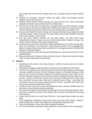 30
yang tampak oleh mata termasuk makhluk kasat mata, sedangkan lainnya termasuk makhluk
halus)
35. Pangeran iku menangake manungsa senajan kaya ngapa. (Tuhan memenangkan manusia
walaupun seperti apa manusia itu)
36. Pangeran maringi kawruh marang manungsa bab anane titah alus mau. (Tuhan memberikan
pengetahuan kepada manusia tentang eksistensi makhluk halus)
37. Titah alus iku ora bisa dadi manungsa lamun manungsa dhewe ora darbe penyuwun marang
Pangeran supaya titah alus mau ngejawantah. (Makhluk halus tidak bisa menjadi manusia bila
manusia tidak punya permohonan kepada Tuhan agar makhluk halus menampakkan diri)
38. Sing sapa wani ngowahi kahanan kang lagi ana, iku dudu sadhengah wong, nanging minangka
utusaning Pangeran. (Siapa yang berani merubah keadaan yang terjadi, bukanlah sembarang
orang, namun sebagai “utusan” tuhan)
39. Sing sapa gelem nglakoni kabecikan lan ugo gelem lelaku, ing tembe bakal tampa
kanugrahaning Pangeran. (Siapa saja yang bersedia melaksanakan kebaikan dan juga mau
“lelaku” prihatin, kelak akan memperoleh anugrah tuhan)
40. Sing sapa durung ngerti lamun piyandel iku kanggo pathokaning urip, iku sejatine durung ngerti
lamun ana ing donyo iki ono sing ngatur. (siapa yang belum paham, lalu menganggap sipat
kandel itu sebagai rambu-rambu hidup, yang demikian itu sesungguhnya belum memahami bila
di dunia ini ada yang mengatur)
41. Sakabehing ngelmu iku asale saka Pangeran kang Mahakuwasa. (Semua ilmu berasal dari Tuhan
yang Mahakuasa)
42. Sing sapa mikani anane Pangeran, kalebu urip kang sempurna. (Siapa yang mengetahui adanya
Tuhan, termasuk hidup dalam kesempurnaan).
B. Kebatinan
1. Dumadining sira iku lantaran anane bapa biyung ira. (Lahirnya manusia karena berkat adanya
kedua orang tua)
2. Manungsa iku kanggonan sipating Pangeran. (Di dalam manusia tedapat sifat-sifat Tuhan)
3. Titah alus iku ana patang warna, yakuwi kang bisa mrentah manungsa nanging ya bisa mitulungi
manungsa, kapindho kang bisa mrentah manungsa nanging ora mitulungi manungsa, katelu
kang ora bisa mrentah manungsa nanging bisa mitulungi manungsa, kapat kang ora bisa
mrentah manungsa nanging ya ora bisa mrentah manungsa. (Makhluk halus ada empat macam,
pertama ; yang bisa memerintah manusia namun bisa juga menolong manusia. Kedua; yang
bisa memerintah manusia namun tidak bisa menolong manusia. Ketiga ; yang tidak bisa
memerintah manusia namun bisa menolong manusia. Keempat ; yang tidak bisa memerintah
anusia namun juga tak bisa diperintah manusia.
4. Lelembut iku ana rong warna, yakuwi kang nyilakani lan kang mitulungi. (Makhluk halus ada
dua macam; yang mencelakai dan yang menolong)
5. Guru sejati bisa nuduhake endi lelembut sing mitulungi lan endi lelembut kang nyilakani. (Guru
Sejati bisa memberikan petunjuk mana makhluk halus yang bisa menolong dan mana yang
mencelakakan)
6. Ketemu Gusti iku lamun sira tansah eling. (“Bertemu” Tuhan dapat dicapai dengan cara selalu
eling)
7. Cakra manggilingan. (Kehidupan manusia akan seperti roda yang selalu berputar, kadang di
bawah kadang di atas. Hukum sebab akibat dan memungkinkan terjadi penitisan)
8. Jaman iku owah gingsir. (Zaman akan selalu mengalami perubahan)
9. Gusti iku dumunung ana atining manungsa kang becik, mulo iku diarani Gusti iku bagusing ati.
 