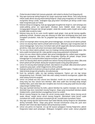 31
(Tuhan berada di dalam hati manusia yang baik, oleh sebab itu disebut Gusti (bagusing ati)
10. Sing sapa nyumurupi dating Pangeran iku ateges nyumurupi awake dhewe. Dene kang durung
mikani awake dhewe durung mikani dating Pangeran. (Siapa yang mengetahui zat Tuhan berarti
mengetahui dirinya sendiri. Sedangkan bagi yang belum memahami jati dirinya sendiri maka
tidak mengetahui pula zat Tuhan)
11. Kahanan donya ora langgeng, mula aja ngegungake kesugihan lan drajat ira, awit samangsa ana
wolak-waliking jaman ora ngisin-ngisini. (Keadaan dunia tidaklah abadi, maka jangan
mengagungkan kekayaan dan derajat pangkat, sebab bila sewaktu-waktu terjadi zaman serba
berbalik tidak menderita malu)
12. Kahanan kang ana iki ora suwe mesthi ngalami owah gingsir, mula aja lali marang sapadha-
padhaning tumitah. (Keadaan yang ada sekarang ini tidak akan berlangsung lama pasti akan
mengalami perubahan, maka dari itu janganlah lupa kepada sesama makhluk hidup ciptaan
Tuhan)
13. Lamun sira kepengin wikan marang alam jaman kelanggengan, sira kudu weruh alamira pribadi.
Lamun sira durung mikan alamira pribadi adoh ketemune. (Bila kamu ingin mengetahui alam di
zaman kelanggengan. Kamu harus memahami alam jati diri (jagad alit), bila kamu belum paham
jati dirimu, maka akan sulit untuk menemukan (alam kelanggengan)
14. Yen sira wus mikani alamira pribadi, mara sira mulanga marang wong kang durung wikan. (Jika
kamu sudah memahami jati diri, maka ajarilah orang-orang yang belum memahami)
15. Lamun sira wus mikani alamira pribadi, alam jaman kelanggengan iku cedhak tanpa senggolan,
adoh tanpa wangenan. (Bila kamu sudah mengetahui sejatinya diri pribadi, tempat zaman
kelanggengan itu seumpama dekat tanpa bersentuhan, jauh tanpa jarak)
16. Lamun sira durung wikan alamira pribadi mara takono marang wong kang wus wikan. (Bila anda
belum paham jati diri pribadi, datang dan tanyakan kepada orang yang telah paham)
17. Lamun sira durung wikan kadangira pribadi, coba dulunen sira pribadi. (Bila anda belum paham
saudaramu yang sejati, carilah hingga ketemu dirimu pribadi)
18. Kadangira pribadi ora beda karo jeneng sira pribadi, gelem nyambut gawe. (“Saudara sejati” mu
tidak berbeda dengan diri pribadimu, bersedia bekerja)
19. Gusti iku sambaten naliko sira lagi nandang kasangsaran. Pujinen yen sira lagi nampa
kanugrahaning Gusti. (Pintalah Tuhan bila anda sedang menderita kesengsaraan, pujilah bila
anda sedang menerima anugrah)
20. Lamun sira pribadi wus bisa caturan karo lelembut, mesthi sira ora bakal ngala-ala marang
wong kang wus bisa caturan karo lelembut. (Bila anda sudah bisa bercakap-cakap dengan
makhluk halus, pasti anda tidak akan menghina dan mencela orang yang sudah bisa bercakap-
cakap dengan makhluk halus)
21. Sing sapa nyembah lelembut iku keliru, jalaran lelembut iku sejatine rowangira, lan ora perlu
disembah kaya dene manembah marang Pangeran. (Siapa yang menyembah lelembut adalah
tindakan keliru, sebab lelembut sesungguhnya teman mu sendiri)
22. Weruh marang Pangeran iku ateges wis weruh marang awake dhewe, lamun durung weruh
awake dhewe, tangeh lamun weruh marang Pangeran. (Memahami tuhan berarti sudah
memahami diri sendiri, jika belum memahami jati diri, mustahil akan memahami Tuhan)
23. Sing sapa seneng ngrusak katentremane liyan bakal dibendu dening Pangeran lan diwelehake
dening tumindake dhewe. (Siapa yang gemar merusak ketentraman orang lain, pasti akan
dihukum oleh Tuhan dan dipermalukan oleh perbuatannya sendiri)
24. Lamun ana janma ora kepenak, sira aja lali nyuwun pangapura marang Pangeranira, jalaran
Pangeranira bakal aweh pitulungan. (Walaupun mengalami zaman susah, namun janganlah
 