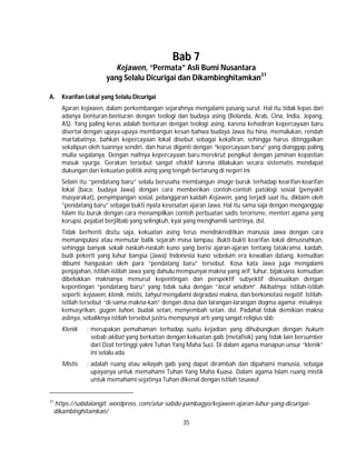 35
Bab 7
Kejawen, “Permata” Asli Bumi Nusantara
yang Selalu Dicurigai dan Dikambinghitamkan31
A. Kearifan Lokal yang Selalu Dicurigai
Ajaran kejawen, dalam perkembangan sejarahnya mengalami pasang surut. Hal itu tidak lepas dari
adanya benturan-benturan dengan teologi dan budaya asing (Belanda, Arab, Cina, India, Jepang,
AS). Yang paling keras adalah benturan dengan teologi asing, karena kehadiran kepercayaan baru
disertai dengan upaya-upaya membangun kesan bahwa budaya Jawa itu hina, memalukan, rendah
martabatnya, bahkan kepercayaan lokal disebut sebagai kekafiran, sehingga harus ditinggalkan
sekalipun oleh tuannya sendiri, dan harus diganti dengan “kepercayaan baru” yang dianggap paling
mulia segalanya. Dengan naifnya kepercayaan baru merekrut pengikut dengan jaminan kepastian
masuk syurga. Gerakan tersebut sangat efektif karena dilakukan secara sistematis mendapat
dukungan dari kekuatan politik asing yang tengah bertarung di negeri ini.
Selain itu “pendatang baru” selalu berusaha membangun image buruk terhadap kearifan-kearifan
lokal (baca: budaya Jawa) dengan cara memberikan contoh-contoh patologi sosial (penyakit
masyarakat), penyimpangan sosial, pelanggaran kaidah Kejawen, yang terjadi saat itu, diklaim oleh
“pendatang baru” sebagai bukti nyata kesesatan ajaran Jawa. Hal itu sama saja dengan menganggap
Islam itu buruk dengan cara menampilkan contoh perbuatan sadis terorisme, menteri agama yang
korupsi, pejabat berjilbab yang selingkuh, kyai yang menghamili santrinya, dst.
Tidak berhenti disitu saja, kekuatan asing terus mendiskreditkan manusia Jawa dengan cara
memanipulasi atau memutar balik sejarah masa lampau. Bukti-bukti kearifan lokal dimusnahkan,
sehingga banyak sekali naskah-naskah kuno yang berisi ajaran-ajaran tentang tatakrama, kaidah,
budi pekerti yang luhur bangsa (Jawa) Indonesia kuno sebelum era kewalian datang, kemudian
dibumi hanguskan oleh para “pendatang baru” tersebut. Kosa kata Jawa juga mengalami
penjajahan, istilah-istilah Jawa yang dahulu mempunyai makna yang arif, luhur, bijaksana, kemudian
dibelokkan maknanya menurut kepentingan dan perspektif subyektif disesuaikan dengan
kepentingan “pendatang baru” yang tidak suka dengan “local wisdom”. Akibatnya; istilah-istilah
seperti; kejawen, klenik, mistis, tahyul mengalami degradasi makna, dan berkonotasi negatif. Istilah-
istilah tersebut “di-sama-makna-kan” dengan dosa dan larangan-larangan dogma agama; misalnya;
kemusyrikan, gugon tuhon, budak setan, menyembah setan, dst. Padahal tidak demikian makna
aslinya, sebaliknya istilah tersebut justru mempunyai arti yang sangat religius sbb;
Klenik : merupakan pemahaman terhadap suatu kejadian yang dihubungkan dengan hukum
sebab akibat yang berkaitan dengan kekuatan gaib (metafisik) yang tidak lain bersumber
dari Dzat tertinggi yakni Tuhan Yang Maha Suci. Di dalam agama manapun unsur “klenik”
ini selalu ada.
Mistis : adalah ruang atau wilayah gaib yang dapat dirambah dan dipahami manusia, sebagai
upayanya untuk memahami Tuhan Yang Maha Kuasa. Dalam agama Islam ruang mistik
untuk memahami sejatinya Tuhan dikenal dengan istilah tasawuf.
31
https://sabdalangit. wordpress. com/atur-sabdo-pambagyo/kejawen-ajaran-luhur-yang-dicurigai-
dikambinghitamkan/
 