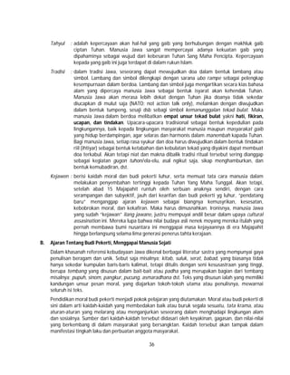 36
Tahyul : adalah kepercayaan akan hal-hal yang gaib yang berhubungan dengan makhluk gaib
ciptan Tuhan. Manusia Jawa sangat mempercayai adanya kekuatan gaib yang
dipahaminya sebagai wujud dari kebesaran Tuhan Sang Maha Pencipta. Kepercayaan
kepada yang gaib ini juga terdapat di dalam rukun Islam.
Tradisi : dalam tradisi Jawa, seseorang dapat mewujudkan doa dalam bentuk lambang atau
simbol. Lambang dan simbol dilengkapi dengan sarana ubo rampe sebagai pelengkap
kesempurnaan dalam berdoa. Lambang dan simbol juga mengartikan secara kias bahasa
alam yang dipercaya manusia Jawa sebagai bentuk isyarat akan kehendak Tuhan.
Manusia Jawa akan merasa lebih dekat dengan Tuhan jika doanya tidak sekedar
diucapkan di mulut saja (NATO: not action talk only), melainkan dengan diwujudkan
dalam bentuk tumpeng, sesaji dsb sebagi simbol kemanunggalan tekad bulat. Maka
manusia Jawa dalam berdoa melibatkan empat unsur tekad bulat yakni hati, fikiran,
ucapan, dan tindakan. Upacara-upacara tradisional sebagai bentuk kepedulian pada
lingkungannya, baik kepada lingkungan masyarakat manusia maupun masyarakat gaib
yang hidup berdampingan, agar selaras dan harmonis dalam manembah kapada Tuhan.
Bagi manusia Jawa, setiap rasa syukur dan doa harus diwujudkan dalam bentuk tindakan
riil (ihtiyar) sebagai bentuk ketabahan dan kebulatan tekad yang diyakini dapat membuat
doa terkabul. Akan tetapi niat dan makna dibalik tradisi ritual tersebut sering dianggap
sebagai kegiatan gugon tuhon/ela-elu, asal ngikut saja, sikap menghamburkan, dan
bentuk kemubadiran, dst.
Kejawen : berisi kaidah moral dan budi pekerti luhur, serta memuat tata cara manusia dalam
melakukan penyembahan tertinggi kepada Tuhan Yang Maha Tunggal. Akan tetapi,
setelah abad 15 Majapahit runtuh oleh serbuan anaknya sendiri, dengan cara
serampangan dan subyektif, jauh dari kearifan dan budi pekerti yg luhur, “pendatang
baru” menganggap ajaran kejawen sebagai biangnya kemusyrikan, kesesatan,
kebobrokan moral, dan kekafiran. Maka harus dimusnahkan. Ironisnya, manusia Jawa
yang sudah “kejawan” ilang jawane, justru mempuyai andil besar dalam upaya cultural
assasination ini. Mereka lupa bahwa nilai budaya asli nenek moyang mereka itulah yang
pernah membawa bumi nusantara ini menggapai masa kejayaannya di era Majapahit
hingga berlangsung selama lima generasi penerus tahta kerajaan.
B. Ajaran Tentang Budi Pekerti, Menggapai Manusia Sejati
Dalam khasanah referensi kebudayaan Jawa dikenal berbagai literatur sastra yang mempunyai gaya
penulisan beragam dan unik. Sebut saja misalnya; kitab, suluk, serat, babad, yang biasanya tidak
hanya sekedar kumpulan baris-baris kalimat, tetapi ditulis dengan seni kesusastraan yang tinggi,
berupa tembang yang disusun dalam bait-bait atau padha yang merupakan bagian dari tembang
misalnya; pupuh, sinom, pangkur, pucung, asmaradhana dst. Teks yang disusun ialah yang memiliki
kandungan unsur pesan moral, yang diajarkan tokoh-tokoh utama atau penulisnya, mewarnai
seluruh isi teks.
Pendidikan moral budi pekerti menjadi pokok pelajaran yang diutamakan. Moral atau budi pekerti di
sini dalam arti kaidah-kaidah yang membedakan baik atau buruk segala sesuatu, tata krama, atau
aturan-aturan yang melarang atau menganjurkan seseorang dalam menghadapi lingkungan alam
dan sosialnya. Sumber dari kaidah-kaidah tersebut didasari oleh keyakinan, gagasan, dan nilai-nilai
yang berkembang di dalam masyarakat yang bersangktan. Kaidah tersebut akan tampak dalam
manifestasi tingkah laku dan perbuatan anggota masyarakat.
 