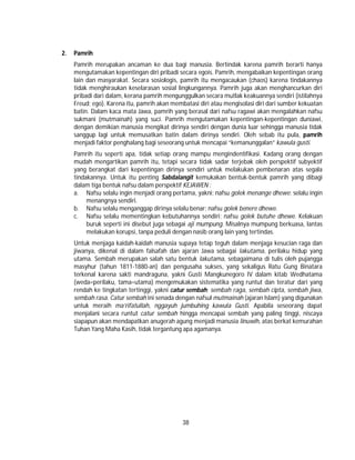 38
2. Pamrih
Pamrih merupakan ancaman ke dua bagi manusia. Bertindak karena pamrih berarti hanya
mengutamakan kepentingan diri pribadi secara egois. Pamrih, mengabaikan kepentingan orang
lain dan masyarakat. Secara sosiologis, pamrih itu mengacaukan (chaos) karena tindakannya
tidak menghiraukan keselarasan sosial lingkungannya. Pamrih juga akan menghancurkan diri
pribadi dari dalam, kerana pamrih mengunggulkan secara mutlak keakuannya sendiri (istilahnya
Freud; ego). Karena itu, pamrih akan membatasi diri atau mengisolasi diri dari sumber kekuatan
batin. Dalam kaca mata Jawa, pamrih yang berasal dari nafsu ragawi akan mengalahkan nafsu
sukmani (mutmainah) yang suci. Pamrih mengutamakan kepentingan-kepentingan duniawi,
dengan demikian manusia mengikat dirinya sendiri dengan dunia luar sehingga manusia tidak
sanggup lagi untuk memusatkan batin dalam dirinya sendiri. Oleh sebab itu pula, pamrih
menjadi faktor penghalang bagi seseorang untuk mencapai “kemanunggalan” kawula gusti.
Pamrih itu seperti apa, tidak setiap orang mampu mengindentifikasi. Kadang orang dengan
mudah mengartikan pamrih itu, tetapi secara tidak sadar terjebak oleh perspektif subyektif
yang berangkat dari kepentingan dirinya sendiri untuk melakukan pembenaran atas segala
tindakannya. Untuk itu penting Sabdalangit kemukakan bentuk-bentuk pamrih yang dibagi
dalam tiga bentuk nafsu dalam perspektif KEJAWEN :
a. Nafsu selalu ingin menjadi orang pertama, yakni; nafsu golek menange dhewe; selalu ingin
menangnya sendiri.
b. Nafsu selalu menganggap dirinya selalu benar; nafsu golek benere dhewe.
c. Nafsu selalu mementingkan kebutuhannya sendiri; nafsu golek butuhe dhewe. Kelakuan
buruk seperti ini disebut juga sebagai aji mumpung. Misalnya mumpung berkuasa, lantas
melakukan korupsi, tanpa peduli dengan nasib orang lain yang tertindas.
Untuk menjaga kaidah-kaidah manusia supaya tetap teguh dalam menjaga kesucian raga dan
jiwanya, dikenal di dalam falsafah dan ajaran Jawa sebagai lakutama, perilaku hidup yang
utama. Sembah merupakan salah satu bentuk lakutama, sebagaimana di tulis oleh pujangga
masyhur (tahun 1811-1880-an) dan pengusaha sukses, yang sekaligus Ratu Gung Binatara
terkenal karena sakti mandraguna, yakni Gusti Mangkunegoro IV dalam kitab Wedhatama
(weda=perilaku, tama=utama) mengemukakan sistematika yang runtut dan teratur dari yang
rendah ke tingkatan tertinggi, yakni catur sembah; sembah raga, sembah cipta, sembah jiwa,
sembah rasa. Catur sembah ini senada dengan nafsul mutmainah (ajaran Islam) yang digunakan
untuk meraih ma’rifatullah, nggayuh jumbuhing kawula Gusti. Apabila seseorang dapat
menjalani secara runtut catur sembah hingga mencapai sembah yang paling tinggi, niscaya
siapapun akan mendapatkan anugerah agung menjadi manusia linuwih, atas berkat kemurahan
Tuhan Yang Maha Kasih, tidak tergantung apa agamanya.
 