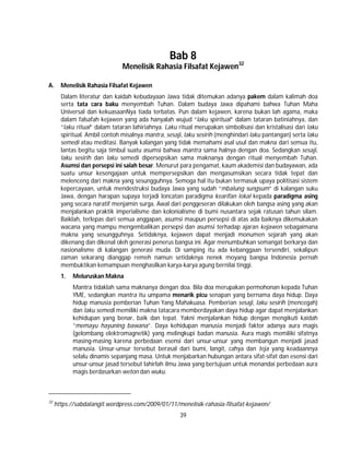 39
Bab 8
Menelisik Rahasia Filsafat Kejawen32
A. Menelisik Rahasia Filsafat Kejawen
Dalam literatur dan kaidah kebudayaan Jawa tidak ditemukan adanya pakem dalam kalimah doa
serta tata cara baku menyembah Tuhan. Dalam budaya Jawa dipahami bahwa Tuhan Maha
Universal dan kekuasaanNya tiada terbatas. Pun dalam kejawen, karena bukan lah agama, maka
dalam falsafah kejawen yang ada hanyalah wujud “laku spiritual” dalam tataran batiniahnya, dan
“laku ritual” dalam tataran lahiriahnya. Laku ritual merupakan simbolisasi dan kristalisasi dari laku
spiritual. Ambil contoh misalnya mantra, sesaji, laku sesirih (menghindari laku pantangan) serta laku
semedi atau meditasi. Banyak kalangan yang tidak memahami asal usul dan makna dari semua itu,
lantas begitu saja timbul suatu asumsi bahwa mantra sama halnya dengan doa. Sedangkan sesaji,
laku sesirih dan laku semedi dipersepsikan sama maknanya dengan ritual menyembah Tuhan.
Asumsi dan persepsi ini salah besar. Menurut para pengamat, kaum akademisi dan budayawan, ada
suatu unsur kesengajaan untuk mempersepsikan dan mengasumsikan secara tidak tepat dan
melenceng dari makna yang sesungguhnya. Semoga hal itu bukan termasuk upaya politisasi sistem
kepercayaan, untuk mendestruksi budaya Jawa yang sudah “mbalung sungsum” di kalangan suku
Jawa, dengan harapan supaya terjadi loncatan paradigma kearifan lokal kepada paradigma asing
yang secara naratif menjamin surga. Awal dari penggeseran dilakukan oleh bangsa asing yang akan
menjalankan praktik imperialisme dan kolonialisme di bumi nusantara sejak ratusan tahun silam.
Baiklah, terlepas dari semua anggapan, asumsi maupun persepsi di atas ada baiknya dikemukakan
wacana yang mampu mengembalikan persepsi dan asumsi terhadap ajaran kejawen sebagaimana
makna yang sesungguhnya. Setidaknya, kejawen dapat menjadi monumen sejarah yang akan
dikenang dan dikenal oleh generasi penerus bangsa ini. Agar menumbuhkan semangat berkarya dan
nasionalisme di kalangan generasi muda. Di samping itu ada kebanggaan tersendiri, sekalipun
zaman sekarang dianggap remeh namun setidaknya nenek moyang bangsa Indonesia pernah
membuktikan kemampuan menghasilkan karya-karya agung bernilai tinggi.
1. Meluruskan Makna
Mantra tidaklah sama maknanya dengan doa. Bila doa merupakan permohonan kepada Tuhan
YME, sedangkan mantra itu umpama menarik picu senapan yang bernama daya hidup. Daya
hidup manusia pemberian Tuhan Yang Mahakuasa. Pemberian sesaji, laku sesirih (mencegah)
dan laku semedi memiliki makna tatacara memberdayakan daya hidup agar dapat menjalankan
kehidupan yang benar, baik dan tepat. Yakni menjalankan hidup dengan mengikuti kaidah
“memayu hayuning bawana”. Daya kehidupan manusia menjadi faktor adanya aura magis
(gelombang elektromagnetik) yang melingkupi badan manusia. Aura magis memiliki sifatnya
masing-masing karena perbedaan esensi dari unsur-unsur yang membangun menjadi jasad
manusia. Unsur-unsur tersebut berasal dari bumi, langit, cahya dan teja yang keadaannya
selalu dinamis sepanjang masa. Untuk menjabarkan hubungan antara sifat-sifat dan esensi dari
unsur-unsur jasad tersebut lahirlah ilmu Jawa yang bertujuan untuk menandai perbedaan aura
magis berdasarkan weton dan wuku.
32
https://sabdalangit.wordpress.com/2009/01/11/menelisik-rahasia-filsafat-kejawen/
 