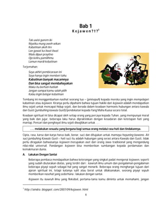 4
Bab 1
K e j a w e n ? ! ?1
Tak uwisi gunem iki
Niyatku mung aweh wikan
Kabatinan akeh lire
Lan gawat ka liwat-liwat
Mulo dipun prayitno
Ojo keliru pamilihmu
Lamun mardi kebatinan
Terjemahan;
Saya akhiri pembicaraan ini
Saya hanya ingin memberi tahu
Kabatinan banyak macamnya
Dan bisa sangat membahayakan
Maka itu berhati-hatilah
Jangan sampai kamu salah pilih
Kalau ingin belajar kebatinan
Tembang ini menggambarkan nasihat seorang tua – (pinisepuh) kepada mereka yang ingin mempelajari
kabatinan atau kejawen. Kiranya perlu dipahami bahwa tujuan hakiki dari kejawen adalah mendapatkan
ilmu sejati untuk mencapai hidup sejati, dan berada dalam keadaan harmonis hubungan antara kawula
dan Gusti (jumbuhing kawula Gusti)/pendekatan kepada Yang Maha Kuasa secara total.
Keadaan spiritual ini bisa dicapai oleh setiap orang yang percaya kepada Tuhan, yang mempunyai moral
yang baik dan jujur, beberapa laku harus dipraktekkan dengan kesadaran dan ketetapan hati yang
mantap. Pencari dan penghayat ilmu sejati diwajibkan untuk . . .
. . . melakukan sesuatu yang berguna bagi semua orang melalui rasa hati dan tindakannya.
Cipta, rasa, karsa dan karya harus baik, benar, suci dan ditujukan untuk mamayu hayuning bawono. Ati
suci jumbuhing Kawulo Gusti – hati suci itu adalah hubungan yang serasi antara Kawulo dan Gusti, tidak
perlu diragukan bahwasanya kejawen merupakan aset dari orang Jawa tradisional yang mengandung
nilai-nilai universal. Pandangan kejawen bisa memberikan sumbangan kepada perdamaian dan
kemakmuran dunia.
A. Lakukan Dengan Santai
Beberapa pembaca mendapatkan bahwa keterangan yang singkat padat mengenai kejawen, seperti
yang sudah diutarakan diatas, yang terdiri dari : kawruh ilmu umum dan pengalaman-pengalaman
beberapa piyayi sepuh sebagai hal yang sangat menarik. Beberapa orang menghargai tujuan dari
ajaran spiritual ini, tetapi katanya sulit atau berat untuk dilaksanakan, seorang piyayi sepuh
memberikan nasehat yang sederhana : lakukan dengan santai.
Kejawen itu kawruh ilmu yang fleksibel, pertama-tama kamu diminta untuk memahami, jangan
1
http://aindra. blogspot. com/2007/09/kejawen. html
 