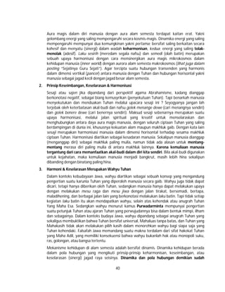 40
Aura magis dalam diri manusia dengan aura alam semesta terdapat kaitan erat. Yakni
gelombang energi yang saling mempengaruhi secara kosmis-magis. Dinamika energi yang saling
mempengaruhi mempunyai dua kemungkinan yakni pertama; bersifat saling berkaitan secara
kohesif dan menyatu (sinergi) dalam wadah keharmonisan, kedua; energi yang saling tolak-
menolak (adesif). Laku sesirih (meredam segala nafsu) dan semedi (olah batin) merupakan
sebuah upaya harmonisasi dengan cara mensinergikan aura magis mikrokosmos dalam
kehidupan manusia (inner world) dengan aurora alam semesta makrokosmos (lihat juga dalam
posting “Sejatinya Guru Sejati”). Agar tercipta suatu hubungan transenden yang harmonis
dalam dimensi vertikal (pancer) antara manusia dengan Tuhan dan hubungan horisontal yakni
manusia sebagai jagad kecil dengan jagad besar alam semesta.
2. Prinsip Keseimbangan, Keselarasan & Harmonisasi
Sesaji atau sajen jika dipandang dari perspektif agama Abrahamisme, kadang dianggap
berkonotasi negatif, sebagai biang kemusyrikan (penyekutuan Tuhan). Tapi benarkah manusia
menyekutukan dan menduakan Tuhan melalui upacara sesaji ini ? Seyogyanya jangan lah
terjebak oleh keterbatasan akal-budi dan nafsu golek menange dewe (cari menangnya sendiri)
dan golek benere dewe (cari benernya sendiri). Maksud sesaji sebenarnya merupakan suatu
upaya harmonisasi, melalui jalan spiritual yang kreatif untuk menselaraskan dan
menghubungkan antara daya aura magis manusia, dengan seluruh ciptaan Tuhan yang saling
berdampingan di dunia ini, khususnya kekuatan alam maupun makhluk gaib. Dengan kata lain
sesaji merupakan harmonisasi manusia dalam dimensi horisontal terhadap sesama makhluk
ciptaan Tuhan. Harmonisasi diartikan sebagai kesadaran manusia. Sekalipun manusia dianggap
(menganggap diri) sebagai makhluk paling mulia, namun tidak ada alasan untuk mentang-
mentang merasa diri paling mulia di antara makhluk lainnya. Karena kemuliaan manusia
tergantung dari cara memanfaatkan akal-budi dalam diri kita sendiri. Bila akal-budi digunakan
untuk kejahatan, maka kemuliaan manusia menjadi bangkrut, masih lebih hina sekalipun
dibanding dengan binatang paling hina.
3. Harmoni & Keselarasan Merupakan Wahyu Tuhan
Dalam konteks kebudayaan Jawa, wahyu diartikan sebagai sebuah konsep yang mengandung
pengertian suatu karunia Tuhan yang diperoleh manusia secara gaib. Wahyu juga tidak dapat
dicari, tetapi hanya diberikan oleh Tuhan, sedangkan manusia hanya dapat melakukan upaya
dengan melakukan mesu raga dan mesu jiwa dengan jalan tirakat, bersemadi, bertapa,
maladihening, dan berbagai jalan lain yang berkonotasi melakukan laku batin. Tapi tidak setiap
kegiatan laku batin itu akan mendapatkan wahyu, selain atas kehendak atau anugrah Tuhan
Yang Maha Esa. Sedangkan wahyu menurut kamus Purwadarminta mempunyai pengertian
suatu petunjuk Tuhan atau ajaran Tuhan yang perwujudannya bisa dalam bentuk mimpi, ilham
dan sebagainya. Dalam konteks budaya Jawa, wahyu dipandang sebagai anugrah Tuhan yang
sekaligus membuktikan bahwa Tuhan bersifat universal, Mahaluas tanpa batas, dan Tuhan yang
Mahakasih tidak akan melakukan pilih kasih dalam menorehkan wahyu bagi siapa saja yang
Tuhan kehendaki. Falsafah Jawa memandang suatu makna terdalam dari sifat hakekat Tuhan
yang Maha Adil, yang memiliki konsekuensi bahwa wahyu bukanlah hak atau monopoli suku,
ras, golongan, atau bangsa tertentu.
Mekanisme kehidupan di alam semesta adalah bersifat dinamis. Dinamika kehidupan berada
dalam pola hubungan yang mengikuti prinsip-prinsip keharmonisan, keseimbangan, atau
keselarasan (sinergi) jagad raya seisinya. Dinamika dan pola hubungan demikian sudah
 