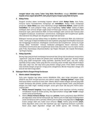 41
menjadi hukum atau rumus Tuhan Yang Maha Memelihara sebagai ANUGRAH terindah
kepada semua wujud ciptaanNYA, baik yang bernyawa maupun yang tidak bernyawa.
4. Wahyu Purba
Anugrah tersebut dalam terminologi Kejawen dikenal istilah Wahyu Purba. Kata Purba,
menurut kamus Purwadarminta mempunyai arti memelihara. Wahyu Purba mempunyai
pengertian, Dewa Wisnu atau sama hakekatnya dengan kebenaran Illahiah, adalah bersifat
memelihara. Ini suatu pelajaran hidup yang mengandung “rumus Tuhan” bahwa di dalam
kehidupan alam semesta dengan segala isinya termasuk juga manusia, semua dipelihara oleh
kebenaran sejati, yakni kebenaran Illahi. Di mana kehidupan alam semesta dan manusia akan
mengalami keselarasan, keselamatan, ketenteraman, kebahagiaan dan kesejahteraan apabila
nilai kebenaran bisa dihayati dan ditegakkan dengan baik dan benar.
Walaupun manusia percaya bahwa hidup ini dipelihara oleh kebenaran Illahi atau kebenaran
Tuhan, masih juga terdapat ketidakbenaran dan kejahatan yang dapat menimbulkan kekacauan
dan mengganggu keselarasan, kebahagiaan, ketentraman dan kesejahteraan. Semua itu terjadi
sebagai akibat “kenekadan” manusia melakukan pelanggaran hukum kebenaran. Untuk
memelihara ketenteraman dan kesejahteraan dunia maka dewa Wisnu turun ke dunia menitis
pada Prabu Arjunawijaya (Arjunasasrabahu) raja Negara Maespati, dan kepada Ramawijaya,
raja Negara Ayodya.
5. Wahyu Dyatmika
Barang siapa yang berhasil membangun harmonisasi dan sinergi atau keselarasan energi antara
“jagad kecil” yang ada di dalam diri pribadi (inner world) dengan “jagad raya” disebut sebagai
orang yang sudah memperoleh wahyu dyatmika. Dyatmika berarti batin, atau hati, wahyu
dyatmika artinya wahyu Tuhan yang diterima seseorang untuk memiliki daya linuwih meliputi
daya cipta, daya rasa, dan daya karsa yang disebut sebagai prana. Prana dalam terminologi
Jawa berbeda dengan perguruan tenaga prana sebagaimana dikenal masyarakat sebagai seni
bela diri dan olah tenaga dalam.
B. Hubungan Mantra Dengan Prinsip Keselarasan
1. Mantra adalah Teknologi Kuno
Perlu kami tegaskan lagi bahwa mantra BUKANLAH DOA, akan tetapi merupakan sejenis
SENJATA atau ALAT berujud kata-kata atau kalimat sebagai “teknologi spiritual” tingkat tinggi
hasil karya leluhur nusantara di masa silam. Mantra dibuat melalui tahapan spiritual yang tidak
mudah, bentuknya laku prihatin, perilaku utama dan maneges kepada Tuhan, yang ditempuh
dengan cara tidak ringan. Hasilnya beragam, secara garis besar ada dua jenis mantra (baca;
senjata) yakni;
a. Khusus menurut fungsinya; hanya dapat digunakan untuk keperluan tertentu misalnya
menaklukkan musuh di medan perang. Atau diperuntukkan sebagai alat “medis” sebagai
mantra untuk penyembuhan.
b. Mantra khusus menurut sifatnya; dibagi dua; pertama, mantra yang hanya dapat BEKERJA
jika digunakan untuk hal-hal sifatnya baik saja. Mantra jenis ini tidak dapat disalahgunakan
untuk hal-hal buruk oleh si pemakai. Mantra jenis ini paling sering digunakan di lingkungan
kraton sebagai salah satu tradisi turun temurun. Kedua; mantra yang bersifat umum,
bebas digunakan untuk acara dan keperluan apa saja tergantung kemauan si pemakai.
Ibarat pisau dapat digunakan sebagai alat bedah operasi, alat memasak, atau
 