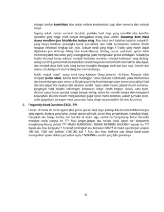 43
sebagai bentuk konkritisasi doa untuk mohon keselamatan bagi alam semesta dan seluruh
isinya.
Sayang sekali, zaman semakin berubah, perilaku budi daya yang memiliki nilai kearifan
(wisdom) yang tinggi, telah banyak ditinggalkan orang Jawa sendiri. Alasannya demi mikul
duwur mendhem jero falsafah dan budaya asing. Atau takut oleh tuduhan-tuduhan subyektif,
yang hanya berdasar prasangka buruk (su’udhon), dan tidak berdasarkan metode ilmiah
maupun informasi lengkap dan jelas. Sebuah nasib yang tragis ! Tradisi yang masih dapat
dijalankan pun akhirnya hilang nilai kesakralannya. Grebeg, suran, sadranan, apitan telah
melenceng dari nilai luhur yang sesungguhnya yakni menyatukan prana kehidupan. Sebaliknya
tradisi tersebut hanya sekedar menjadi tontonan murahan, menjadi kebiasaan yang diulang-
ulang (custom), pemerintah melestarikan tardisi hanya karena bermotif materialistis laku dijual,
dan menjadi daya tarik turis asing karena mungkin dianggap aneh dan lucu saja. Seaneh dan
selucu cara bangsa ini memandang dan memahaminya.
Itulah, wujud “sejati” wong Jawa kang kajawan (ilang jawane), rib-iriban. Manusia telah
menjadi seteru Tuhan, karena telah melanggar rumus (hukum) kodratulah, yakni harmonisasi
dan keseimbangan alam semesta. Rusaknya prinsip keseimbangan alam semesta berakibat fatal
dan kini dapat kita rasakan dan saksikan sendiri; hujan salah musim, jadwal musim kemarau-
penghujan tidak disiplin, kekeringan, kebakaran, banjir, tanah longsor, elevasi suhu bumi,
distorsi cuaca, hutan gundul, sungai banyak kering, satwa liar semakin langka dan mengalami
kepunahan. Distorsi musim mengakibatkan gagal panen, hama tanaman, wabah penyakit aneh-
aneh (pagebluk), serangan hawa panas dan hawa dingin secara ekstrim (el-nino & la-nina).
C. Frequently Asked Questions (FAQ)…??!!
Lantas…di mana sih peran agama (ku), peran ajaran, budi daya, katanya kita berada di dalam bangsa
yang agamis, budaya yang luhur, penuh ajaran spiritual, peran ilmu pengetahuan, teknologi tinggi.
Cukupkah aku hanya berdoa dan berzikir di mulut saja, sambil berharap-harap Tuhan bersedia
merubah nasib bangsa ini ??? Atau jangan-jangan aku terlalu sibuk saban hari berpamrih
menghitung-hitung pahala ??? MASIH KURANGKAH TUHAN MEMBERI ANUGRAH kepada ku ???
Kapan aku mau bersyukur ? Teramat pentingkah aku bersukur HANYA di mulut saja dengan ucapan
100 kali, 1000 kali, bahkan 1.000.000 kali ? Atau aku mau enaknya saja tanpa susah-susah
mewujudkan syukur dalam perbuatan nyata ? NURANI ku sendiri yang tahu jawabnya.
 