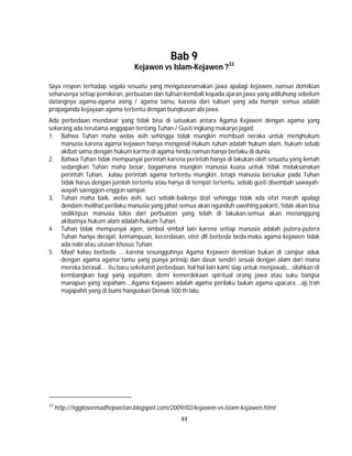 44
Bab 9
Kejawen vs Islam-Kejawen ?33
Saya respon terhadap segala sesuatu yang mengatasnamakan jawa apalagi kejawen, namun demikian
seharusnya setiap pemikiran, perbuatan dan tulisan kembali kepada ajaran jawa yang adiluhung sebelum
datangnya agama-agama asing / agama tamu, karena dari tulisan yang ada hampir semua adalah
propaganda kejayaan agama tertentu dengan bungkusan ala jawa.
Ada perbedaan mendasar yang tidak bisa di satuakan antara Agama Kejawen dengan agama yang
sekarang ada terutama anggapan tentang Tuhan / Gusti ingkang makaryo jagad.
1. Bahwa Tuhan maha welas asih sehingga tidak mungkin membuat neraka untuk menghukum
manusia karena agama kejawen hanya mengenal Hukum tuhan adalah hukum alam, hukum sebab
akibat sama dengan hukum karma di agama hindu namun hanya berlaku di dunia.
2. Bahwa Tuhan tidak mempunyai perintah karena perintah hanya di lakukan oleh sesuatu yang lemah
sedangkan Tuhan maha besar, bagaimana mungkin manusia kuasa untuk tidak melaksanakan
perintah Tuhan, kalau perintah agama tertentu mungkin…tetapi manusia bersukur pada Tuhan
tidak harus dengan jumlah tertentu atau hanya di tempat tertentu..sebab gusti disembah sawayah-
wayah saenggon-enggon sampai.
3. Tuhan maha baik, welas asih, suci sebaik-baiknya dzat sehingga tidak ada sifat marah apalagi
dendam melihat perilaku manusia yang jahat semua akan ngunduh uwohing pakarti, tidak akan bisa
sedikitpun manusia lolos dari perbuatan yang telah di lakukan.semua akan menanggung
akibatnya.hukum alam adalah hukum Tuhan.
4. Tuhan tidak mempunyai agen, simbol simbol lain karena setiap manusia adalah putera-putera
Tuhan hanya derajat, kemampuan, kecerdasan, otot dll berbeda beda.maka agama kejawen tidak
ada nabi atau utusan khusus Tuhan.
5. Maaf kalau berbeda …..karena sesungguhnya Agama Kejawen demikian bukan di campur aduk
dengan agama agama tamu yang punya prinsip dan dasar sendiri sesuai dengan alam dari mana
mereka berasal…. itu baru sekelumit perbedaan, hal hal lain kami siap untuk menjawab,…silahkan di
kembangkan bagi yang sepaham, demi kemerdekaan spiritual orang jawa atau suku bangsa
manapun yang sepaham….Agama Kejawen adalah agama perilaku bukan agama upacara….aji.trah
majapahit yang di bumi hanguskan Demak 500 th lalu.
33
http://ngglosormadhepwetan.blogspot.com/2009/02/kejawen-vs-islam-kejawen.html
 