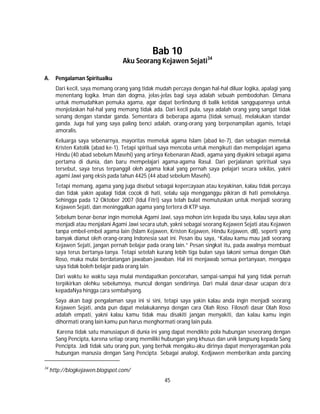 45
Bab 10
Aku Seorang Kejawen Sejati34
A. Pengalaman Spiritualku
Dari kecil, saya memang orang yang tidak mudah percaya dengan hal-hal diluar logika, apalagi yang
menentang logika. Iman dan dogma, jelas-jelas bagi saya adalah sebuah pembodohan. Dimana
untuk memudahkan pemuka agama, agar dapat berlindung di balik ketidak sanggupannya untuk
menjelaskan hal-hal yang memang tidak ada. Dari kecil pula, saya adalah orang yang sangat tidak
senang dengan standar ganda. Sementara di beberapa agama (tidak semua), melakukan standar
ganda. Juga hal yang saya paling benci adalah, orang-orang yang berpenampilan agamis, tetapi
amoralis.
Keluarga saya sebenarnya, mayoritas memeluk agama Islam (abad ke-7), dan sebagian memeluk
Kristen Katolik (abad ke-1). Tetapi spiritual saya mencoba untuk mengikuti dan mempelajari agama
Hindu (40 abad sebelum Masehi) yang artinya Kebenaran Abadi, agama yang diyakini sebagai agama
pertama di dunia, dan baru mempelajari agama-agama Rasul. Dari perjalanan spriritual saya
tersebut, saya terus terpanggil oleh agama lokal yang pernah saya pelajari secara sekilas, yakni
agami Jawi yang eksis pada tahun 4425 (44 abad sebelum Masehi).
Tetapi memang, agama yang juga disebut sebagai kepercayaan atau keyakinan, kalau tidak percaya
dan tidak yakin apalagi tidak cocok di hati, selalu saja mengganggu pikiran di hati pemeluknya.
Sehingga pada 12 Oktober 2007 (Idul Fitri) saya telah bulat memutuskan untuk menjadi seorang
Kejawen Sejati, dan meninggalkan agama yang tertera di KTP saya.
Sebelum benar-benar ingin memeluk Agami Jawi, saya mohon izin kepada ibu saya, kalau saya akan
menjadi atau menjalani Agami Jawi secara utuh, yakni sebagai seorang Kejawen Sejati atau Kejawen
tanpa embel-embel agama lain (Islam Kejawen, Kristen Kejawen, Hindu Kejawen, dll), seperti yang
banyak dianut oleh orang-orang Indonesia saat ini. Pesan ibu saya, “Kalau kamu mau jadi seorang
Kejawen Sejati, jangan pernah belajar pada orang lain.” Pesan singkat itu, pada awalnya membuat
saya terus bertanya-tanya. Tetapi setelah kurang lebih tiga bulan saya lakoni semua dengan Olah
Roso, maka mulai berdatangan jawaban-jawaban. Hal ini menjawab semua pertanyaan, mengapa
saya tidak boleh belajar pada orang lain.
Dari waktu ke waktu saya mulai mendapatkan pencerahan, sampai-sampai hal yang tidak pernah
terpikirkan olehku sebelumnya, muncul dengan sendirinya. Dari mulai dasar-dasar ucapan do’a
kepadaNya hingga cara sembahyang.
Saya akan bagi pengalaman saya ini si sini, tetapi saya yakin kalau anda ingin menjadi seorang
Kejawen Sejati, anda pun dapat melakukannya dengan cara Olah Roso. Filosofi dasar Olah Roso
adalah empati, yakni kalau kamu tidak mau disakiti jangan menyakiti, dan kalau kamu ingin
dihormati orang lain kamu pun harus menghormati orang lain pula.
Karena tidak satu manusiapun di dunia ini yang dapat mendikte pola hubungan seseorang dengan
Sang Pencipta, karena setiap orang memiliki hubungan yang khusus dan unik langsung kepada Sang
Pencipta. Jadi tidak satu orang pun, yang berhak mengaku-aku dirinya dapat menyeragamkan pola
hubungan manusia dengan Sang Pencipta. Sebagai analogi, Kedjawen memberikan anda pancing
34
http://blogkejawen.blogspot.com/
 