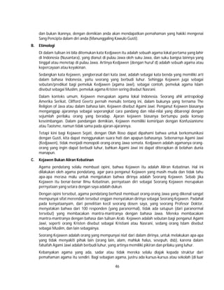 46
dan bukan ikannya, dengan demikian anda akan mendapatkan pemahaman yang hakiki mengenai
Sang Pencipta dalam diri anda (Manunggaling Kawulo Gusti).
B. Etimologi
Di dalam tulisan ini bila ditemukan kata Kedjawen itu adalah sebuah agama lokal pertama yang lahir
di Indonesia (Nusantara), yang dianut di pulau Jawa oleh suku Jawa, dan suku bangsa lainnya yang
tinggal atau menetap di pulau Jawa. Artinya Kedjawen (dengan huruf d) adalah sebuah agama atau
kepercayaan atau keyakinan.
Sedangkan kata Kejawen, yangberasal dari kata Jawi, adalah sebagai kata benda yang memiliki arti
dalam bahasa Indonesia, yaitu seorang yang berbudi luhur. Sehingga Kejawen juga sebagai
sebutan/predikat bagi pemeluk Kedjawen (agama Jawi), sebagai contoh, pemeluk agama Islam
disebut sebagai Muslim, pemeluk agama Kristen sering disebut Nasrani.
Dalam konteks umum, Kejawen merupakan agama lokal Indonesia. Seorang ahli antropologi
Amerika Serikat, Clifford Geertz pernah menulis tentang ini, dalam bukunya yang ternama The
Religion of Java atau dalam bahasa lain, Kejawen disebut Agami Jawi. Penganut Kejawen biasanya
menganggap ajarannya sebagai seperangkat cara pandang dan nilai-nilai yang dibarengi dengan
sejumlah perilaku orang yang beradap. Ajaran kejawen biasanya bertumpu pada konsep
keseimbangan. Dalam pandangan demikian, Kejawen memiliki kemiripan dengan Konfusianisme
atau Taoisme, namun tidak sama pada ajaran-ajarannya.
Tetapi kini bagi Kejawen Sejati, dengan Olah Roso dapat dipahami bahwa untuk berkomunikasi
dengan Gusti, kita dapat menggunakan suara hati dan apapun bahasanya. Sebenarnya Agami Jawi
(Kedjawen), tidak menjadi monopoli orang-orang Jawa semata. Kedjawen adalah agamanya orang-
orang yang ingin dapat berbudi luhur, bahkan Agami Jawi ini dapat diterapkan di belahan dunia
manapun.
C. Kejawen Bukan Aliran Kebatinan
Agama pendatang selalu membuat opini, bahwa Kejawen itu adalah Aliran Kebatinan. Hal ini
dilakukan oleh agama pendatang, agar para penganut Kejawen yang masih muda dan tidak tahu
apa-apa merasa malu untuk mengatakan bahwa dirinya adalah Seorang Kejawen. Sebab jika
Kejawen itu benar-benar Ilmu Kebatinan, pernyataan diri sebagai Seorang Kejawen merupakan
pernyataan yang setara dengan saya adalah dukun.
Dengan opini tersebut, agama pendatang berhasil membuat orang-orang Jawa yang dikenal sangat
mempunyai sifat merendah tersebut enggan menyatakan dirinya sebagai Seorang Kejawen. Padahal
pada kenyataanyam, dari penelitian kecil seorang dosen saya, yang seorang Profesor Doktor,
menyatakan bahwa dari 100 responden (yang paranormal), tidak ada satupun (dari paranormal
tersebut) yang membacakan mantra-mantranya dengan bahasa Jawa. Mereka membacakan
mantra-mantranya dengan bahasa dan tulisan Arab. Kejawen adalah sebutan bagi penganut Agami
Jawi, seperti orang Kristen disebut sebagai Kristiani atau Nasrani, sedang orang Islam disebut
sebagai Muslim, dan lain sebagainya.
Seorang Kejawen adalah orang yang mempunyai niat dari dalam dirinya, untuk melakukan apa-apa
yang tidak menyakiti pihak lain (orang lain, alam, mahluk halus, sesepuh, dsb), karena dalam
falsafah Agami Jawi adalah berbudi luhur, yang artinya memiliki pikiran dan prilaku yang luhur.
Kebanyakan agama yang ada, sadar atau tidak mereka selalu diajak kepada struktur dari
pemahaman agama itu sendiri. Bagi sebagian agama, justru ada kursus-kursus atau sekolah (di luar
 
